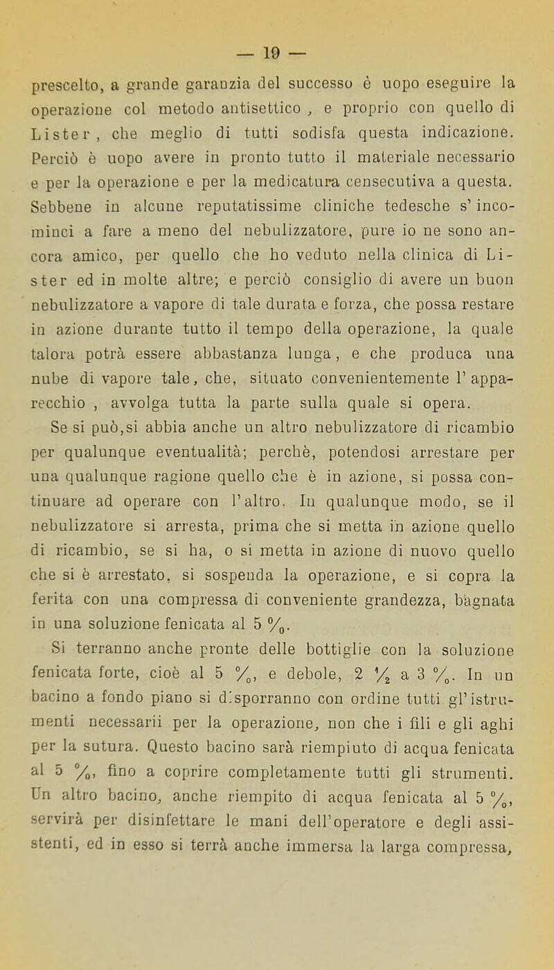 prescelto, a grande garanzia del successo è uopo eseguire la operazione col metodo antisettico , e proprio con quello di Lister, che meglio di tutti sodisfa questa indicazione. Perciò è uopo avere in pronto tutto il materiale necessario e per la operazione e per la medicatura censecutiva a questa. Sebbene in alcune reputatissime cliniche tedesche s’inco- minci a fare a meno del nebulizzatore, pure io ne sono an- cora amico, per quello che ho veduto nella clinica di Li- ster ed in molte altre; e perciò consiglio di avere un buon nebulizzatore a vapore di tale durata e forza, che possa restare in azione durante tutto il tempo delia operazione, la quale talora potrà essere abbastanza lunga, e che produca una nube di vapore tale, che, situato convenientemente l’appa- recchio , avvolga tutta la parte sulla quale si opera. Se si può,si abbia anche un altro nebulizzatore di ricambio per qualunque eventualità; perchè, potendosi arrestare per una qualunque ragione quello che è in azione, si possa con- tinuare ad operare con l’altro. In qualunque modo, se il nebulizzatore si arresta, prima che si metta in azione quello di ricambio, se si ha, o si metta in azione di nuovo quello che si è arrestato, si sospenda la operazione, e si copra la ferita con una compressa di conveniente grandezza, bagnata in una soluzione fenicata al 5 %. Si terranno anche pronte delle bottiglie con la soluzione fenicata forte, cioè al 5 °/0, e debole, 2 yt a 3 °/0. In un bacino a fondo piano si disporranno con ordine tutti gl’istru- menti necessarii per la operazione, non che i fili e gli aghi per la sutura. Questo bacino sarà riempiuto di acqua fenicata al 5 °/0, fino a coprire completamente tutti gli strumenti. Un altro bacino, anche riempito di acqua fenicata al 5 °/0, servirà per disinfettare le mani dell’operatore e degli assi- stenti, ed in esso si terrà anche immersa la larga compressa.