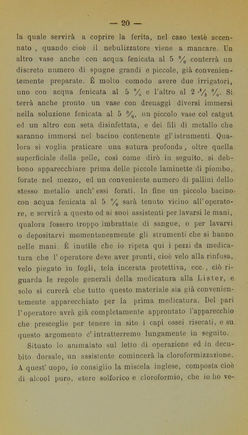 la quale servirà a coprire la ferita, nel caso testé accen- nato , quando cioè il nebulizzatore viene a mancare. Un altro vase anche con acqua fenicata al 5 °/0 conterrà un discreto numero di spugne grandi e piccole, già convenien- temente preparate. È molto comodo avere due irrigatori, uno con acqua fenicata al 5 °/0 e l’altro al 2 *V2 °/0. Si terrà anche pronto un vase con drenaggi diversi immersi nella soluzione fenicata al 5 °/0, un piccolo vase col catgut ed un altro con seta disinfettata, e dei fili di metallo che saranno immersi nel bacino contenente gl’ istrumenti. Qua- lora si voglia praticare una sutura profonda, oltre quella superficiale della pelle, così come dirò in seguito, si deb- bono apparecchiare prima delle piccole laminette di piombo, forate nel mezzo, ed un conveniente numero di pallini dello stesso metallo aneli’ essi forati. In fine un piccolo bacino con acqua fenicata al 5 °/0 sarà tenuto vicino all’operato- re, e servirà a questo od ai suoi assistenti per lavarsi le mani, qualora fossero troppo imbrattate di sangue, o per lavarvi o depositarvi momentaneamente gli strumenti che si hanno nelle mani. È inutile che io ripeta qui i pezzi da medica- tura che 1’ operatore deve aver pronti, cioè velo alla rinfusa, velo piegato in fogli, tela incerata protettiva, ecc., ciò ri- guarda le regole generali della medicatura alla Lister, e solo si curerà che tutto questo materiale sia già convenien- temente apparecchiato per la prima medicatura. Del pari l’operatore avrà già completamente approntato l’apparecchio che presceglie per tenere in sito i capi ossei risecati, e su questo argomento c’ intratterremo lungamente in seguito. Situato lo ammalato sul letto di operazione ed in decu- bito dorsale, un assistente comincerà la cloroformizzazione. A quest’ uopo, io consiglio la miscela inglese, composta cioè di alcool puro, etere solforico e cloroformio, che io ho ve-