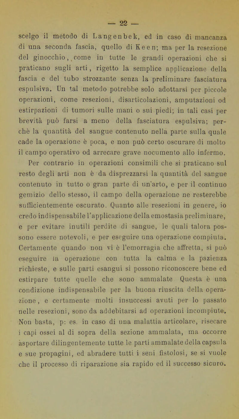 scelgo il metodo di Langenbek, ed in caso di mancanza di una seconda fascia, quello di Keen; ma per la resezione del ginocchio, come in tutte le grandi operazioni che si praticano sugli arti, rigetto la semplice applicazione della fascia e del tubo strozzante senza la preliminare fasciatura espulsiva. Un tal metodo potrebbe solo adottarsi per piccole operazioni, come resezioni, disarticolazioni, amputazioni od estirpazioni di tumori sulle mani o sui piedi; in tali casi per brevità può farsi a meno della fasciatura espulsiva; per- chè la quantità del sangue contenuto nella parte sulla quale cade la operazione è poca, e non può certo oscurare di molto il campo operativo od arrecare grave nocumento allo infermo. Per contrario in operazioni consimili che si praticano sul resto degli arti non è da disprezzarsi la quantità del sangue contenuto in tutto o gran parte di un'arto, e per il continuo gemizio dello stesso, il campo della operazione ne resterebbe sufficientemente oscurato. Quanto alle resezioni in genere, io credo indispensabile l’applicazione della emostasia preliminare, e per evitare inutili perdite di sangue, le quali talora pos- sono essere notevoli, e per eseguire una operazione compiuta. Certamente quando non vi è l’emorragia che affretta, si può eseguire la operazione con tutta la calma e la pazienza richieste, e sulle parti esangui si possono riconoscere bene ed estirpare tutte quelle che sono ammalate Questa è una condizione indispensabile per la buona riuscita della opera- zione , e certamente molti insuccessi avuti per lo passato nelle resezioni, sono da addebitarsi ad operazioni incompiute. Non basta, p: es. in caso di una malattia articolare, risecare i capi ossei al di sopra della sezione ammalata, ma occorre asportare dilingentemente tutte le parti ammalate della capsula e sue propagini, ed abradere tutti i seni fistolosi, se si vuole che il processo di riparazione sia rapido ed il successo sicuro.