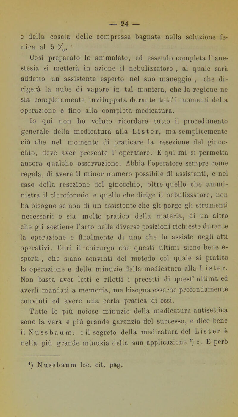 e della coscia delle compresse bagnate nella soluzione fe- nica al 5 °/0. ' Così preparato lo ammalato, ed essendo completa 1’ane- stesia si metterà in azione il nebulizzatore , al quale sarà addetto un assistente esperto nel suo maneggio , che di- rigerà la nube di vapore in tal maniera, che la regione ne sia completamente inviluppata durante tutt’ i momenti della operazione e fino alla completa medicatura. Io qui non ho voluto ricordare tutto il procedimento generale della medicatura alla Lister, ma semplicemente ciò che nel momento di praticare la resezione del ginoc- chio, deve aver presente 1’ operatore. E qui mi si permetta ancora qualche osservazione. Abbia l’operatore sempre come regola, di avere il minor numero possibile di assistenti, e nel caso della resezione del ginocchio, oltre quello che ammi- nistra il cloroformio e quello che dirige il nebulizzatore, non ha bisogno se non di un assistente che gli porge gli strumenti necessarii e sia molto pratico della materia, di un altro che gli sostiene l’arto nelle diverse posizioni richieste durante la operazione e finalmente di uno che lo assiste negli atti operativi. Curi il chirurgo che questi ultimi sieno bene e- sperti , che siano convinti del metodo col quale si pratica la operazione e delle minuzie della medicatura alla Lister. Non basta aver letti e riletti i precetti di quest’ ultima ed averli mandati a memoria, ma bisogna esserne profondamente convinti ed avere una certa pratica di essi. Tutte le più noiose minuzie della medicatura antisettica sono la vera e più grande garanzia del successo, e dice bene il Nussbaum: « il segreto della medicatura del Lister è nella più grande minuzia della sua applicazione ’) ». E però *) Nussbaum loc. cit. pag.