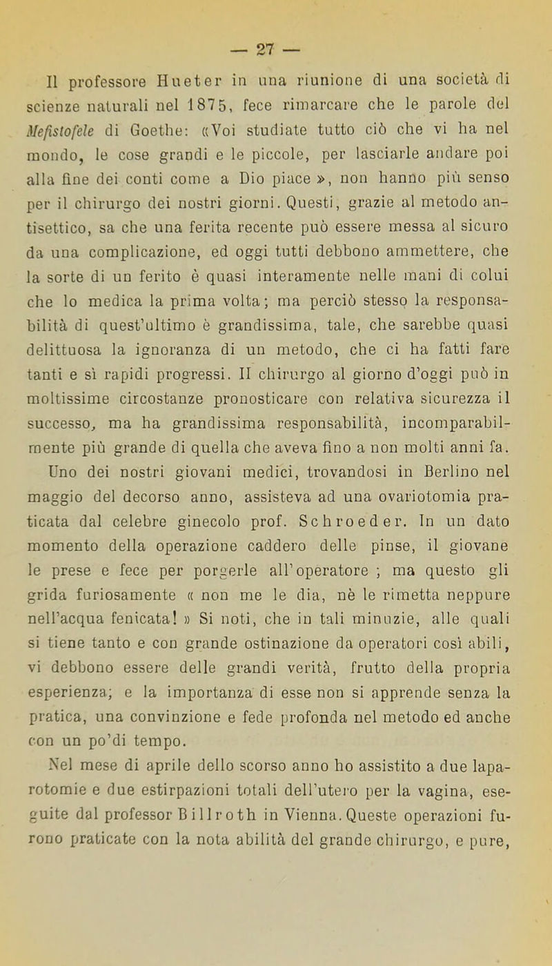 Il professore Hueter in una riunione di una società di scienze naturali nel 187 5, fece rimarcare che le parole del Mefistofele di Goethe: «Voi studiate tutto ciò che vi ha nel mondo, le cose grandi e le piccole, per lasciarle andare poi alla fine dei conti come a Dio piace », non hanno più senso per il chirurgo dei nostri giorni. Questi, grazie al metodo an- tisettico, sa che una ferita recente può essere messa al sicuro da una complicazione, ed oggi tutti debbono ammettere, che la sorte di un ferito è quasi interamente nelle mani di colui che lo medica la prima volta; ma perciò stesso la responsa- bilità di quest’ultimo è grandissima, tale, che sarebbe quasi delittuosa la ignoranza di un metodo, che ci ha fatti fare tanti e sì rapidi progressi. II chirurgo al giorno d’oggi può in moltissime circostanze pronosticare con relativa sicurezza il successo, ma ha grandissima responsabilità, incomparabil- mente più grande di quella che aveva fino a non molti anni fa. Uno dei nostri giovani medici, trovandosi in Berlino nel maggio del decorso anno, assisteva ad una ovariotomia pra- ticata dal celebre ginecolo prof. Schroeder. In un dato momento della operazione caddero delle pinse, il giovane le prese e fece per porgerle all’operatore ; ma questo gli grida furiosamente « non me le dia, nè le rimetta neppure nell’acqua fenicata! » Si noti, che in tali minuzie, alle quali si tiene tanto e con grande ostinazione da operatori così abili, vi debbono essere delle grandi verità, frutto della propria esperienza; e la importanza di esse non si apprende senza la pratica, una convinzione e fede profonda nel metodo ed anche con un po’di tempo. Nel mese di aprile dello scorso anno ho assistito a due lapa- rotomie e due estirpazioni totali dell’utero per la vagina, ese- guite dal professor B i 11 r o th in Vienna. Queste operazioni fu- rono praticate con la nota abilità del grande chirurgo, e pure,