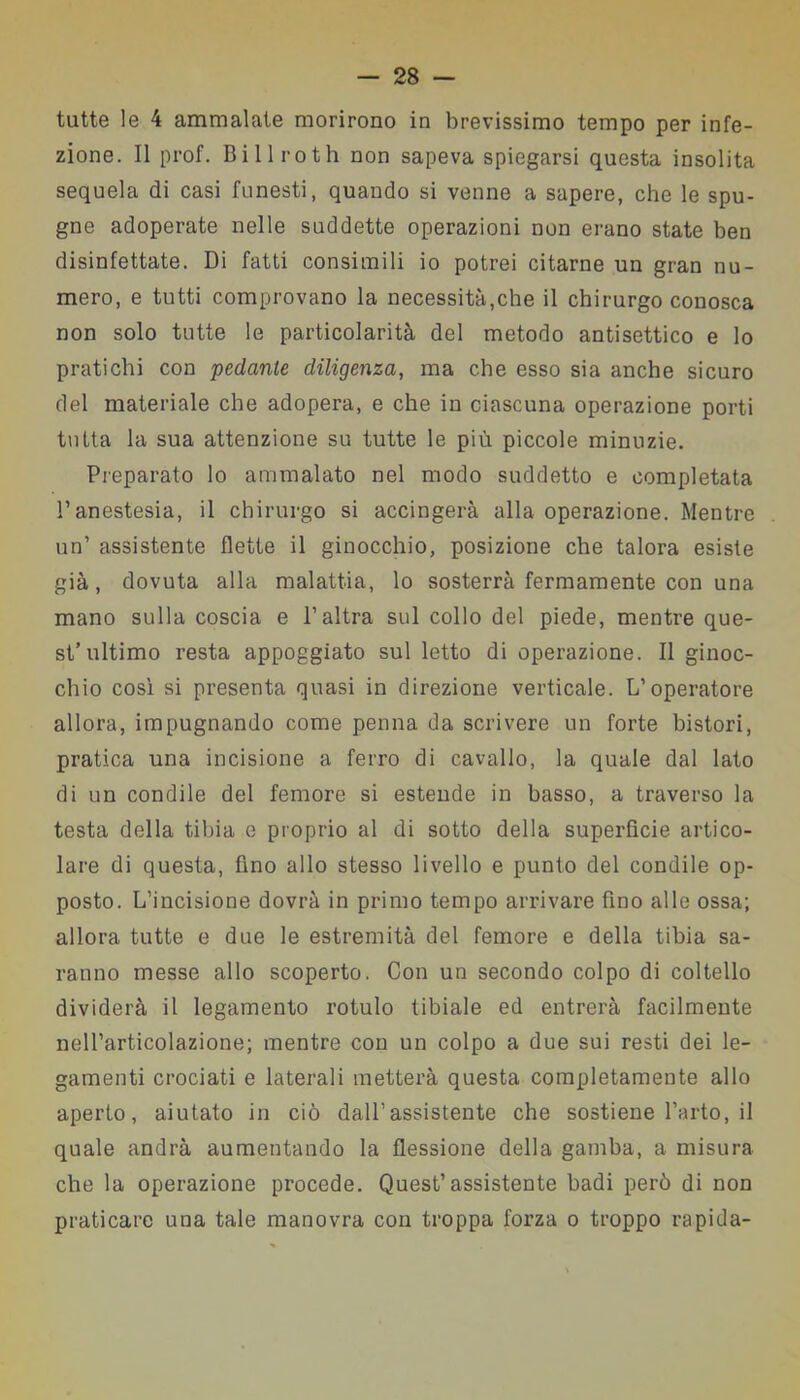 tutte le 4 ammalate morirono in brevissimo tempo per infe- zione. Il prof. Billroth non sapeva spiegarsi questa insolita sequela di casi funesti, quando si venne a sapere, che le spu- gne adoperate nelle suddette operazioni non erano state ben disinfettate. Di fatti consimili io potrei citarne un gran nu- mero, e tutti comprovano la necessità,che il chirurgo conosca non solo tutte le particolarità del metodo antisettico e lo pratichi con pedante diligenza, ma che esso sia anche sicuro del materiale che adopera, e che in ciascuna operazione porti tutta la sua attenzione su tutte le più piccole minuzie. Preparato lo ammalato nel modo suddetto e completata l’anestesia, il chirurgo si accingerà alla operazione. Mentre un’ assistente flette il ginocchio, posizione che talora esiste già, dovuta alla malattia, lo sosterrà fermamente con una mano sulla coscia e l’altra sul collo del piede, mentre que- st’ultimo resta appoggiato sul letto di operazione. Il ginoc- chio così si presenta quasi in direzione verticale. L’operatore allora, impugnando come penna da scrivere un forte bistori, pratica una incisione a ferro di cavallo, la quale dal lato di un condile del femore si estende in basso, a traverso la testa della tibia e proprio al di sotto della superficie artico- lare di questa, fino allo stesso livello e punto del condile op- posto. L’incisione dovrà in primo tempo arrivare fino alle ossa; allora tutte e due le estremità del femore e della tibia sa- ranno messe allo scoperto. Con un secondo colpo di coltello dividerà il legamento rotulo tibiale ed entrerà facilmente nell’articolazione; mentre con un colpo a due sui resti dei le- gamenti crociati e laterali metterà questa completamente allo aperto, aiutato in ciò dall’assistente che sostiene l’arto, il quale andrà aumentando la flessione della gamba, a misura che la operazione procede. Quest’assistente badi però di non praticare una tale manovra con troppa forza o troppo rapida-