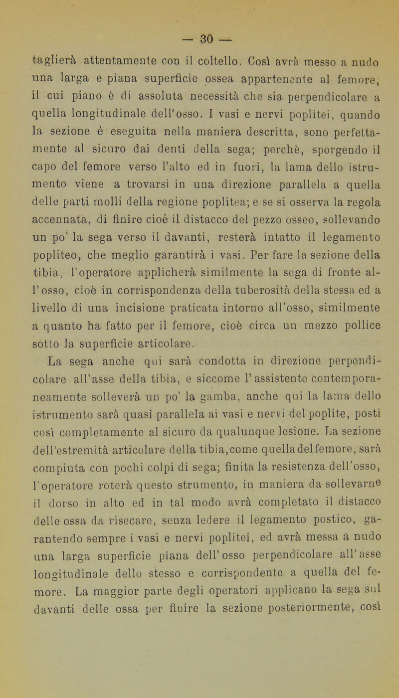 taglierà attentamente con il coltello. Così avrà messo a nudo una larga e piana superfìcie ossea appartenente al femore, il cui piano ò di assoluta necessità che sia perpendicolare a quella longitudinale dell’osso. I vasi e nervi poplitei, quando la sezione è eseguita nella maniera descritta, sono perfetta- mente al sicuro dai denti della sega; perchè, sporgendo il capo del femore verso l’alto ed in fuori, la lama dello istru- mento viene a trovarsi in una direzione parallela a quella delle parti molli della regione poplitea; e se si osserva la regola accennata, di finire cioè il distacco del pezzo osseo, sollevando un po' la sega verso il davanti, resterà intatto il legamento popliteo, che meglio garantirà i vasi. Per fare la sezione della tibia, foperatore applicherà similmente la sega di fronte al- l’osso, cioè in corrispondenza della tuberosità della stessa ed a livello di una incisione praticata intorno all’osso, similmente a quanto ha fatto per il femore, cioè circa un mezzo pollice sotto la superfìcie articolare. La sega anche qui sarà condotta in direzione perpendi- colare all’asse della tibia, e siccome V assistente contempora- neamente solleverà un po’ la gamba, anche qui la lama dello istrumento sarà quasi parallela ai vasi e nervi del poplite, posti così completamente al sicuro da qualunque lesione. La sezione dell’estremità articolare della tibia,come quelladelfemore, sarà compiuta con pochi colpi di sega; finita la resistenza dell’osso, l'operatore roterà questo strumento, in maniera da sollevarne il dorso in alto ed in tal modo avrà completato il distacco delle ossa da risecare, senza ledere il legamento postico, ga- rantendo sempre i vasi e nervi poplitei, ed avrà messa a nudo una larga superfìcie piana dell’osso perpendicolare all’asse longitudinale dello stesso e corrispondente a quella del fe- more. La maggior parte degli operatori applicano la sega sul davanti delle ossa per finire la sezione posteriormente, così