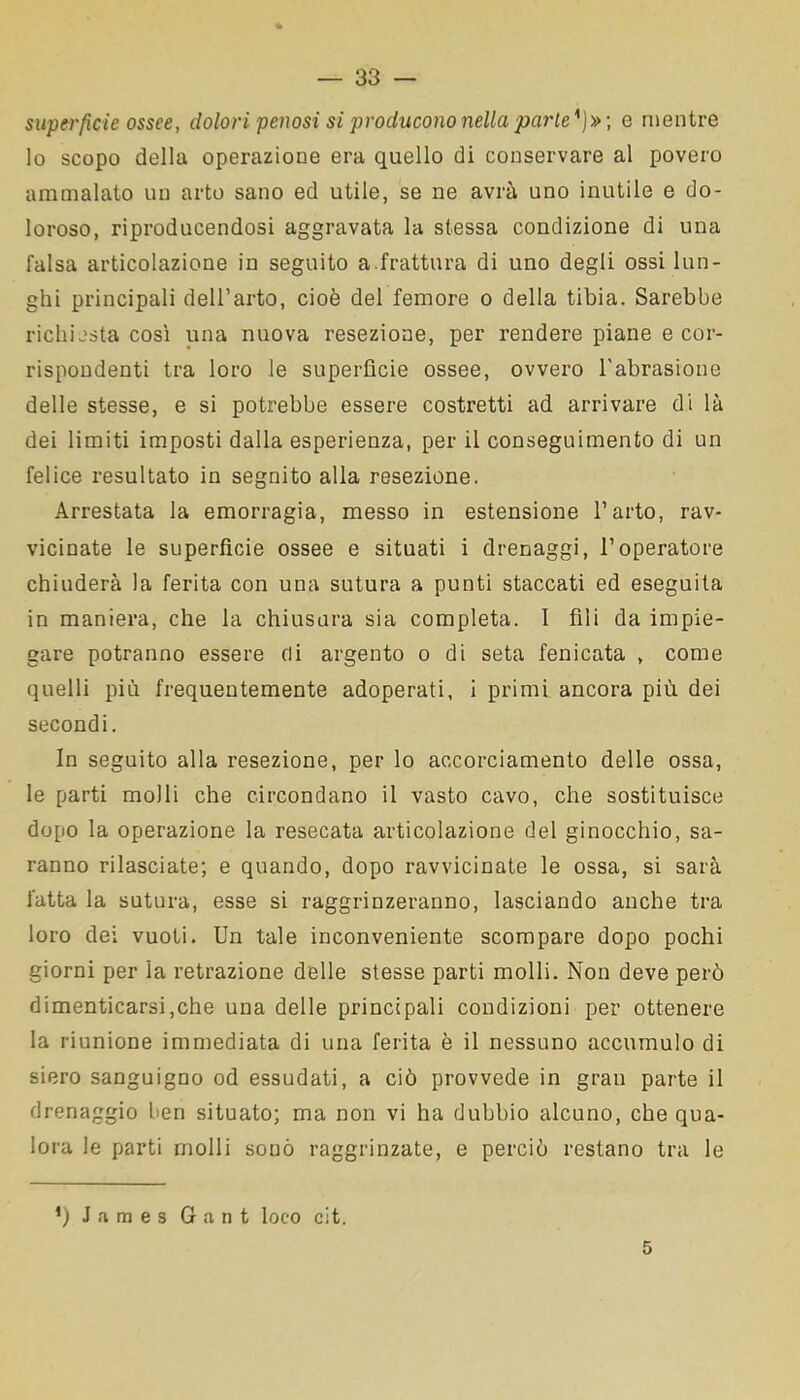 superfìcie ossee, dolori penosi si producono nella parie')» ; e mentre lo scopo della operazione era quello di conservare al povero ammalato un arto sano ed utile, se ne avrà uno inutile e do- loroso, riproducendosi aggravata la stessa condizione di una falsa articolazione in seguito a.frattura di uno degli ossi lun- ghi principali dell’arto, cioè del femore o della tibia. Sarebbe richiesta così una nuova resezione, per rendere piane e cor- rispondenti tra loro le superficie ossee, ovvero l'abrasione delle stesse, e si potrebbe essere costretti ad arrivare di là dei limiti imposti dalla esperienza, per il conseguimento di un felice resultato in seguito alla resezione. Arrestata la emorragia, messo in estensione l’arto, rav- vicinate le superfìcie ossee e situati i drenaggi, l’operatore chiuderà la ferita con una sutura a punti staccati ed eseguita in maniera, che la chiusura sia completa. 1 fili da impie- gare potranno essere di argento o di seta fenicata , come quelli più frequentemente adoperati, i primi ancora più dei secondi. In seguito alla resezione, per lo accorciamento delle ossa, le parti molli che circondano il vasto cavo, che sostituisce dopo la operazione la resecata articolazione del ginocchio, sa- ranno rilasciate; e quando, dopo ravvicinate le ossa, si sarà fatta la sutura, esse si raggrinzeranno, lasciando anche tra loro dei vuoti. Un tale inconveniente scompare dopo pochi giorni per la retrazione delle stesse parti molli. Non deve però dimenticarsi,che una delle principali condizioni per ottenere la riunione immediata di una ferita è il nessuno accumulo di siero sanguigno od essudati, a ciò provvede in gran parte il drenaggio ben situato; ma non vi ha dubbio alcuno, che qua- lora le parti molli sonò raggrinzate, e perciò restano tra le !) James 6 a n t loco cit. 5