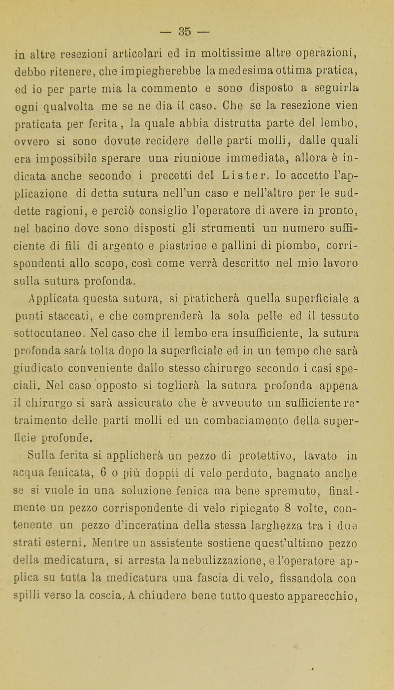 in altre resezioni articolari ed in moltissime altre operazioni, debbo ritenere, che impiegherebbe la medesima ottima pratica, ed io per parte mia la commento e sono disposto a seguirla ogni qualvolta me se ne dia il caso. Che se la resezione vien praticata per ferita, la quale abbia distrutta parte del lembo, ovvero si sono dovute recidere delle parti molli, dalle quali era impossibile sperare una riunione immediata, allora è in- dicata anche secondo i precetti del Li ster. Io accetto l’ap- plicazione di detta sutura nell’un caso e nell’altro per le sud- dette ragioni, e perciò consiglio l’operatore di avere in pronto, nel bacino dove sono disposti gli strumenti un numero suffi- ciente di fili di argento e piastrine e pallini di piombo, corri- spondenti allo scopo, così come verrà descritto nel mio lavoro sulla sutura profonda. Applicata questa sutura, si praticherà quella superficiale a punti staccati, e che comprenderà la sola pelle ed il tessuto sottocutaneo. Nel caso che il lembo era insufficiente, la sutura profonda sarà tolta dopo la superficiale ed in un tempo che sarà giudicato conveniente dallo stesso chirurgo secondo i casi spe- ciali. Nel caso opposto si toglierà la sutura profonda appena il chirurgo si sarà assicurato che è avveuuto un sufficiente re' traimento delle parti molli ed un combaciamento della super- fìcie profonde. Sulla ferita si applicherà un pezzo di protettivo, lavato in acqua fenicata, 6 o più doppii di velo perduto, bagnato anche se si vuole in una soluzione fenica ma bene spremuto, final- mente un pezzo corrispondente di velo ripiegato 8 volte, con- tenente un pezzo d’inceratina della stessa larghezza tra i due strati esterni. Mentre un assistente sostiene quest’ultimo pezzo della medicatura, si arresta la nebulizzazione, e l’operatore ap- plica su tutta la medicatura una fascia di velo, fissandola con spilli verso la coscia. A chiudere bene tutto questo apparecchio,