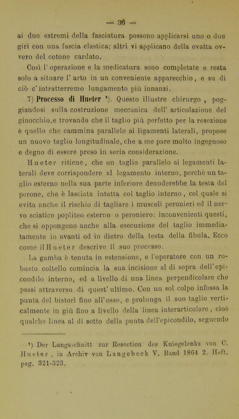 ai due estremi della fasciatura possono applicarsi uno o due giri con una fascia elastica; altri vi applicano della ovatta ov- vero del cotone cardato. Così 1’ operazione e la medicatura sono completate e resta solo a situare 1’ arto in un conveniente apparecchio, e su di ciò c’intratterremo lungamento più innanzi. 7) Processo di Under ’). Questo illustre chirurgo , pog- giandosi sulla costruzione meccanica dell1 articolazione del ginocchio,e trovando che il taglio più perfetto per la resezione è quello che cammina parallelo ai ligamenti laterali, propose un nuovo taglio longitudinale, che a me pare molto ingegnoso e degno di essere preso in seria considerazione. Hueter ritiene, che un taglio parallelo ai legamenti la- terali deve corrispondere al legamento interno, perchè un ta- glio esterno nella sua parte inferiore denuderebbe la testa del perone, che è lasciata intatta col taglio interno , col quale si evita anche il rischio di tagliare i muscoli peronieri ed il ner- vo sciatico popliteo esterno o peroniero: inconvenienti questi, che si oppongono anche alla esecuzione del taglio immedia- tamente in avanti od in dietro della testa della fìbula. Ecco come il Hueter descrive il suo processo. La gamba è tenuta in estensione, e l'operatore con un ro- busto coltello comincia la sua incisione al di sopra dell epi- condilo interno, ed a livello di una linea perpendicolare che passi attraverso di quest’ultimo. Con un sol colpo infossa la punta del bistorì fino all1 osso, e prolunga il suo taglio verti- calmente in giù fino a livello della linea interarticolare , cioè qualche linea al di sotto della punta dell epicondilo, seguendo *) Der Langsschnitt zur Resection des Kniegelenks von 0. Hueter , in Archiv von Langebeck V. Band 1864 2. Heft. pag. 321-323.