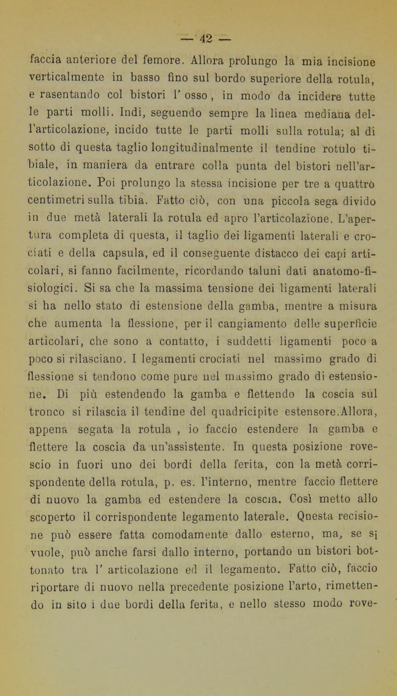 faccia anteriore del femore. Allora prolungo la mia incisione verticalmente in basso fino sul bordo superiore della rotula, e rasentando col bistori 1' osso , in modo da incidere tutte le parti molli. Indi, seguendo sempre la linea mediana del- l’articolazione, incido tutte le parti molli sulla rotula; al di sotto di questa taglio longitudinalmente il tendine rotulo ti- biale, in maniera da entrare colla punta del bistori nell’ar- ticolazione. Poi prolungo la stessa incisione per tre a quattro centimetri sulla tibia. Fatto ciò, con una piccola sega divido in due metà laterali la rotula ed apro l’articolazione. L’aper- tura completa di questa, il taglio dei ligamenti laterali e cro- ciati e della capsula, ed il conseguente distacco dei capi arti- colari, si fanno facilmente, ricordando taluni dati anatomo-fì- siologici. Si sa che la massima tensione dei ligamenti laterali si ha nello stato di estensione della gamba, mentre a misura che aumenta la flessione, per il cangiamento delle superficie articolari, che sono a contatto, i suddetti ligamenti poco a poco si rilasciano. I legamenti crociati nel massimo grado di flessione si tendono come pure nel massimo grado di estensio- ne. Di più estendendo la gamba e flettendo la coscia sul tronco si rilascia il tendine del quadricipite estensore.Allora, appena segata la rotula , io faccio estendere la gamba e flettere la coscia da un’assistente. In questa posizione rove- scio in fuori uno dei bordi della ferita, con la metà corri- spondente della rotula, p. es. l’interno, mentre faccio flettere di nuovo la gamba ed estendere la coscia. Così metto allo scoperto il corrispondente legamento laterale. Qnesta recisio- ne può essere fatta comodamente dallo esterno, ma, se sì vuole, può anche farsi dallo interno, portando un bistori bot- tonato tra 1' articolazione ed il legamento. Fatto ciò, faccio riportare di nuovo nella precedente posizione l’arto, rimetten- do in sito i due bordi della ferita, e nello stesso modo rove-