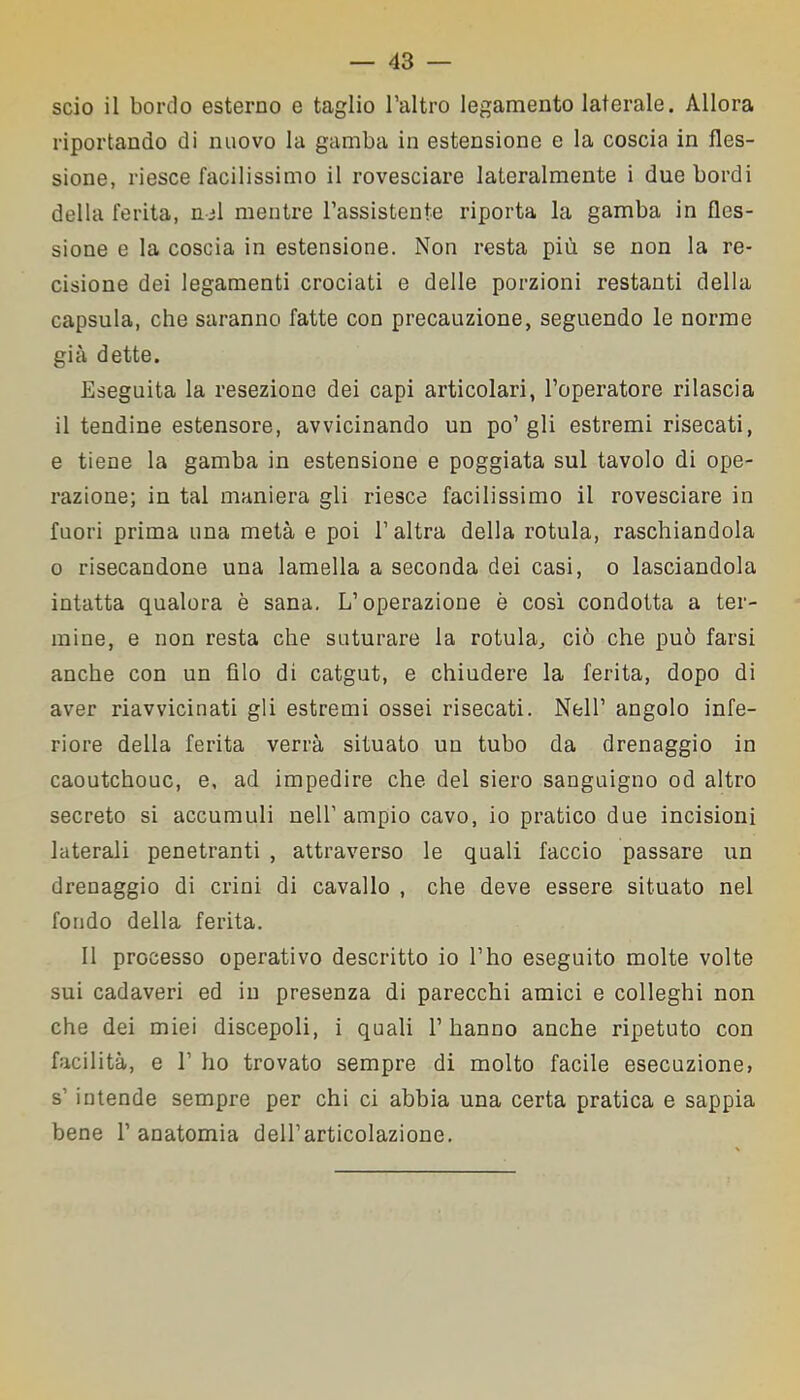 scio il bordo esterno e taglio l’altro legamento laterale. Allora riportando di nuovo la gamba in estensione e la coscia in fles- sione, riesce facilissimo il rovesciare lateralmente i due bordi della ferita, nel mentre l’assistente riporta la gamba in fles- sione e la coscia in estensione. Non resta più se non la re- cisione dei legamenti crociati e delle porzioni restanti della capsula, che saranno fatte con precauzione, seguendo le norme già dette. Eseguita la resezione dei capi articolari, l’operatore rilascia il tendine estensore, avvicinando un po’gli estremi risecati, e tiene la gamba in estensione e poggiata sul tavolo di ope- razione; iu tal maniera gli riesce facilissimo il rovesciare in fuori prima una metà e poi l’altra della rotula, raschiandola o risecandone una lamella a seconda dei casi, o lasciandola intatta qualora è sana. L’operazione è così condotta a ter- mine, e non resta che suturare la rotula, ciò che può farsi anche con un filo di catgut, e chiudere la ferita, dopo di aver riavvicinati gli estremi ossei risecati. Nell’ angolo infe- riore della ferita verrà situato un tubo da drenaggio in caoutchouc, e, ad impedire che del siero sanguigno od altro secreto si accumuli nell’ampio cavo, io pratico due incisioni laterali penetranti , attraverso le quali faccio passare un drenaggio di crini di cavallo , che deve essere situato nel fondo della ferita. Il processo operativo descritto io l’ho eseguito molte volte sui cadaveri ed in presenza di parecchi amici e colleghi non che dei miei discepoli, i quali l’hanno anche ripetuto con facilità, e 1’ ho trovato sempre di molto facile esecuzione, s’ intende sempre per chi ci abbia una certa pratica e sappia bene l’anatomia dell’articolazione.