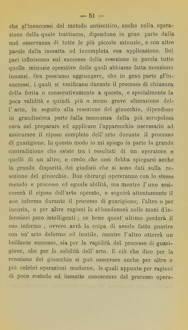 che gl’insuccessi del metodo antisettico, anche nella opera- zione della quale trattiamo, dipendono in gran parte dalla non osservanza di tutte le più piccole minuzie, e con altre parole dalla inesatta od incompleta sua applicazione. Del pari influiscono sul successo della resezione in parola tutte quelle minuzie operative delle quali abbiamo fatta menzione innanzi. Ora possiamo aggiungere, che in gran parte gl’in- successi . i quali si verificano durante il processo di chiusura della ferita o consecutivamente a questa, e specialmente la poca validità e quindi più o meno grave alterazione del- 1’ arto, in seguito alla resezione del ginocchio, dipendono in grandissima parte dalla mancanza della più scrupolosa cura nel preparare ed applicare l’apparecchio necessario ad assicurare il riposo completo dell’ arto durante il processo di guarigione. In questo modo io mi spiego in parte la grande contradizione che esiste tra i resultati di un operatore e quelli di un altro; e credo che così debba spiegarsi anche la grande disparità dei giudizii che si sono dati sulla re- sezione del ginocchio. Due chirurgi opereranno con lo stesso metodo e processo ed eguale abilità, ma mentre l’uno assi- curerà il riposo dell’arto operato, e seguirà attentamente il suo infermo durante il processo di guarigione; l’altro o per incuria, o per altre ragioni lo abbandonerà nelle mani d'in- fermieri poco intelligenti ; or bene quest’ ultimo perderà il suo infermo , ovvero avrà la colpa di averlo fatto gnarire con un’ arto deforme ed inutile, mentre l’altro otterrà un brillante successo, sia per la rapidità del processo di guari- gione, che per la solidità dell’ arto. E ciò che dico per la resezione del ginocchio si può osservare anche per altre e più celebri operazioni moderne, le quali appunto per ragioni di poco metodo od inesatte conoscenze del processo opera-