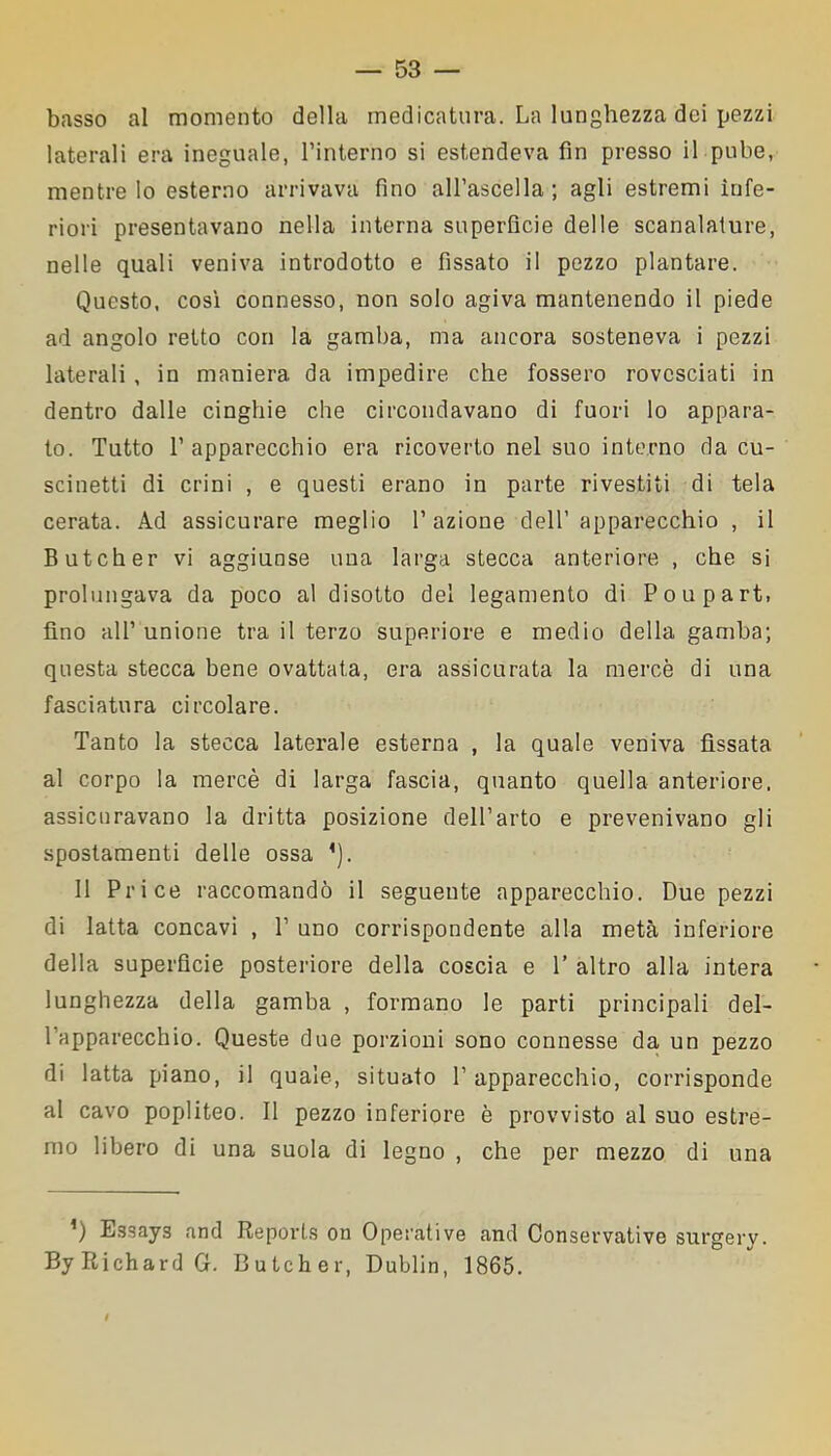 basso al momento della medicatura. La lunghezza dei pezzi laterali era ineguale, l’interno si estendeva fin presso il pube, mentre Io esterno arrivava fino all’ascella; agli estremi infe- riori presentavano nella interna superficie delle scanalature, nelle quali veniva introdotto e fissato il pezzo plantare. Questo, così connesso, non solo agiva mantenendo il piede ad angolo retto con la gamba, ma ancora sosteneva i pezzi laterali, in maniera da impedire che fossero rovesciati in dentro dalle cinghie che circondavano di fuori lo appara- to. Tutto 1’ apparecchio era ricoverto nel suo interno da cu- scinetti di crini , e questi erano in parte rivestiti di tela cerata. Ad assicurare meglio l’azione dell’apparecchio , il Butcher vi aggiunse una larga stecca anteriore , che si prolungava da poco al disotto del legamento di Poupart, fino all’ unione tra il terzo superiore e medio della gamba; questa stecca bene ovattata, era assicurata la mercè di una fasciatura circolare. Tanto la stecca laterale esterna , la quale veniva fissata al corpo la mercè di larga fascia, quanto quella anteriore, assicuravano la dritta posizione dell’arto e prevenivano gli spostamenti delle ossa ’). 11 Price raccomandò il seguente apparecchio. Due pezzi di latta concavi , P uno corrispondente alla metà inferiore della superfìcie posteriore della coscia e 1’ altro alla intera lunghezza della gamba , formano le parti principali del- l’apparecchio. Queste due porzioni sono connesse da un pezzo di latta piano, il quale, situato P apparecchio, corrisponde al cavo popliteo. 11 pezzo inferiore è provvisto al suo estre- mo libero di una suola di legno , che per mezzo di una *) Essays and Reports on Operative and Conservative surgery. ByRichardG. Butcher, Dublin, 1865.