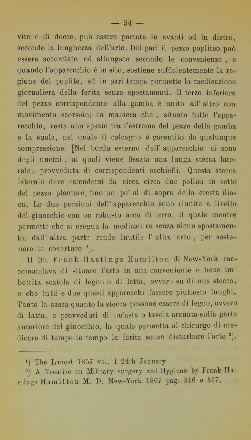 vite e di docce, può essere portata in avanti od in dietro, secondo la lunghezza dell’arto. Del pari il pezzo popliteo può essere accorciato od allungato secondo le convenienze , e quando l’apparecchio è in sito, sostiene sufficientemente la re- gione del poplite, ed in pari tempo permette la medicazione giornaliera della ferita senza spostamenti. Il terzo inferiore del pezzo corrispondente alla gamba è unito all’ altro con movimento scorsoio; in maniera che , situato tutto l’appa- recchio, resta uno spazio tra l’estremo del pezzo della gamba e la suola, nel quale il calcagno è garentito da qualunque compressione. [Nel bordo esterno dell’ apparecchio ci sono degli uncini , ai quali viene fissata una lunga stecca late- rale. provveduta di corrispondenti occhielli. Questa stecca laterale deve estendersi da circa circa due pollici in sotto del pezzo plantare, fino un po’ al di sopra della cresta ilia- ca. Le due porzioni dell’apparecchio sono riunite a livello del ginocchio con un robusto arco di ferro, il quale mentre permette che si esegua la medicatura senza alcun spostamen- to, dall’ altra parte rende inutile 1’ altro arco , per soste- nere le coverture ’). 11 Dr. Frank Hastings Hamilton di New-York rac- comandava di situare l’arto in una conveniente e bene im bottita scatola di legno o di latta, ovvero su di una stecca, e che tutti e due questi apparecchi fossero piuttosto lunghi. Tanto la cassa quanto la stecca possono essere di legno, ovvero di latta, e provveduti di un’asta o tavola arcuata sulla parte anteriore del ginocchio, la quale permetta al chirurgo di me- dicare di tempo in tempo la ferita senza disturbare l’arto * 2). ’) The Lancet 1857 voi. I 24th January 2) A Treatise on Military surgery and lfygiene by Frank Ha- stinga Hamilton M. D. New-York 1867 pag. 516 e 517.