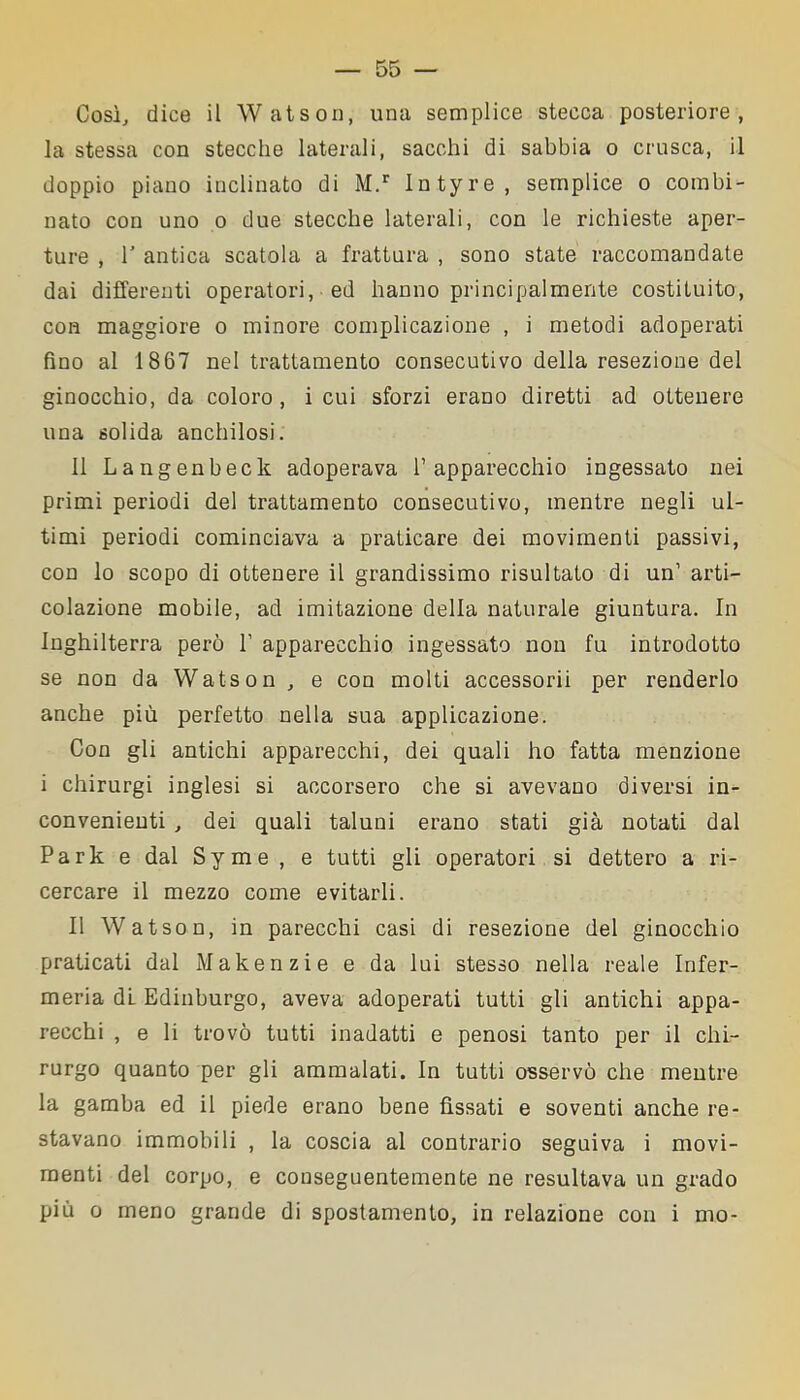 Così, dice il Watson, una semplice stecca posteriore, la stessa con stecche laterali, sacchi di sabbia o crusca, il doppio piano inclinato di M.r Intyre, semplice o combi- nato con uno o due stecche laterali, con le richieste aper- ture , T antica scatola a frattura , sono state raccomandate dai differenti operatori, ed hanno principalmente costituito, con maggiore o minore complicazione , i metodi adoperati fino al 1867 nel trattamento consecutivo della resezione del ginocchio, da coloro, i cui sforzi erano diretti ad ottenere una solida anchilosi. Il Langenbeck adoperava l’apparecchio ingessato nei primi periodi del trattamento consecutivo, mentre negli ul- timi periodi cominciava a praticare dei movimenti passivi, con lo scopo di ottenere il grandissimo risultato di un’ arti- colazione mobile, ad imitazione della naturale giuntura. In Inghilterra però 1’ apparecchio ingessato non fu introdotto se non da Watson , e con molti accessorii per renderlo anche più perfetto nella sua applicazione. Con gli antichi apparecchi, dei quali ho fatta menzione i chirurgi inglesi si accorsero che si avevano diversi in- convenienti , dei quali taluni erano stati già notati dal Park e dal Syme , e tutti gli operatori si dettero a ri- cercare il mezzo come evitarli. Il Watson, in parecchi casi di resezione del ginocchio praticati dal Makenzie e da lui stesso nella reale Infer- meria di Edinburgo, aveva adoperati tutti gli antichi appa- recchi , e li trovò tutti inadatti e penosi tanto per il chi- rurgo quanto per gli ammalati. In tutti osservò che mentre la gamba ed il piede erano bene fìssati e soventi anche re- stavano immobili , la coscia al contrario seguiva i movi- menti del corpo, e couseguentemente ne resultava un grado più o meno grande di spostamento, in relazione con i mo-