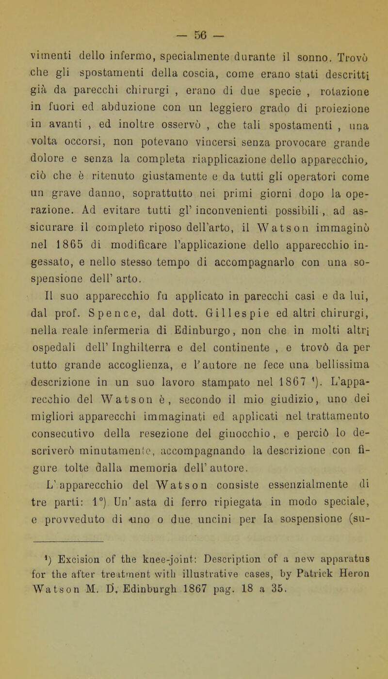 vimenti dello infermo, specialmente durante il sonno. Trovò che gli spostamenti della coscia, come erano stati descritti già da parecchi chirurgi , erano di due specie , rotazione in fuori ed abduzione con un leggiero grado di proiezione in avanti , ed inoltre osservò , che tali spostamenti , una volta occorsi, non potevano vincersi senza provocare grande dolore e senza la completa riapplicazione dello apparecchio, ciò che è ritenuto giustamente e da tutti gli operatori come un grave danno, soprattutto nei primi giorni dopo la ope- razione. Ad evitare tutti gl’ inconvenienti possibili , ad as- sicurare il completo riposo dell’arto, il Watson immaginò nel 1865 di modificare l’applicazione dello apparecchio in- gessato, e nello stesso tempo di accompagnarlo con una so- spensione dell’ arto. Il suo apparecchio fu applicato in parecchi casi e da lui, dal prof. Spence, dal dott. Gii lespie ed altri chirurgi, nella reale infermeria di Edinburgo, non che in molti altri ospedali dell’ Inghilterra e del continente , e trovò da per tutto grande accoglienza, e l’autore ne fece una bellissima descrizione in un suo lavoro stampato nel 1867 ’). L’appa- recchio del Watson è, secondo il mio giudizio, uno dei migliori apparecchi immaginati ed applicati nel trattamento consecutivo della resezione del ginocchio, e perciò lo de- scriverò minutamente, accompagnando la descrizione con fi- gure tolte dalla memoria dell’autore. L’apparecchio del Watson consiste essenzialmente di tre parti: 1°) Un’ asta di ferro ripiegata in modo speciale, e provveduto di «uno o due uncini per la sospensione (su- *) Excision of thè knee-joint: Description of a new apparatus for thè after treatment with illustrative cases, by Patrick Heron Watson M. D, Edinburgh 1867 pag. 18 a 35.