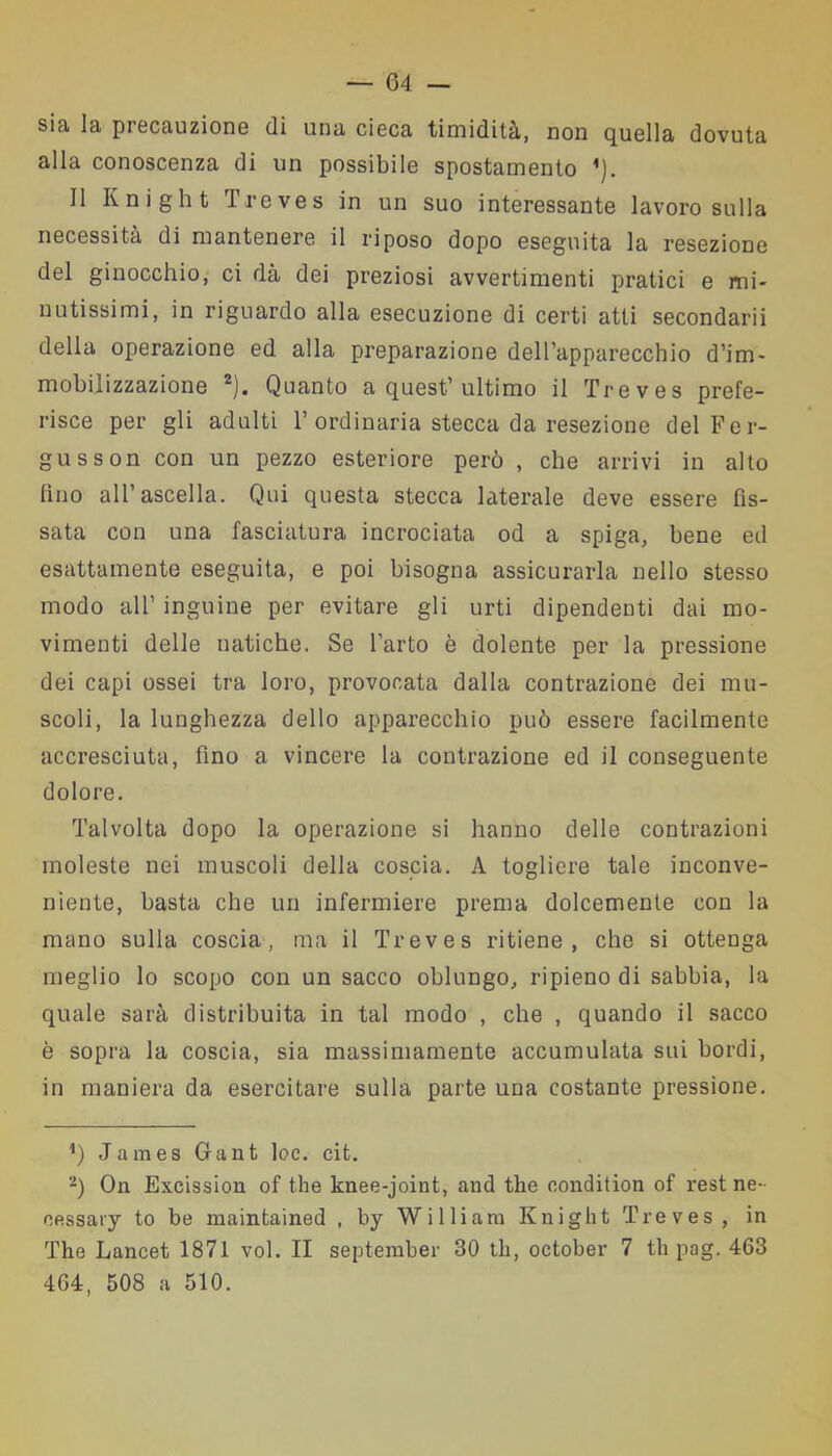 sia la precauzione di una cieca timidità, non quella dovuta alla conoscenza di un possibile spostamento ’). Il Knight Treves in un suo interessante lavoro sulla necessità di mantenere il riposo dopo eseguita la resezione del ginocchio, ci dà dei preziosi avvertimenti pratici e mi- nutissimi, in riguardo alla esecuzione di certi atti secondarii della operazione ed alla preparazione dell’apparecchio d’im- mobilizzazione 2). Quanto a quest’ultimo il Treves prefe- risce per gli adulti 1’ordinaria stecca da resezione del Fer- gusson con un pezzo esteriore però , che arrivi in alto fino all’ascella. Qui questa stecca laterale deve essere fis- sata con una fasciatura incrociata od a spiga, bene ed esattamente eseguita, e poi bisogna assicurarla nello stesso modo all1 inguine per evitare gli urti dipendenti dai mo- vimenti delle natiche. Se l’arto è dolente per la pressione dei capi ossei tra loro, provocata dalla contrazione dei mu- scoli, la lunghezza dello apparecchio può essere facilmente accresciuta, fino a vincere la contrazione ed il conseguente dolore. Talvolta dopo la operazione si hanno delle contrazioni moleste nei muscoli della coscia. A togliere tale inconve- niente, basta che un infermiere prema dolcemente con la mano sulla coscia, ma il Treves ritiene, che si ottenga meglio lo scopo con un sacco oblungo, ripieno di sabbia, la quale sarà distribuita in tal modo , che , quando il sacco è sopra la coscia, sia massimamente accumulata sui bordi, in maniera da esercitare sulla parte una costante pressione. 4) James Gant loc. cit. 2) On Excission of thè knee-joint, and thè condition of rest ne- cessary to be maintained , by William Knight Treves, in The Lancet 1871 voi. Il september 30 th, oetober 7 tli pag. 463 404, 508 a 510.