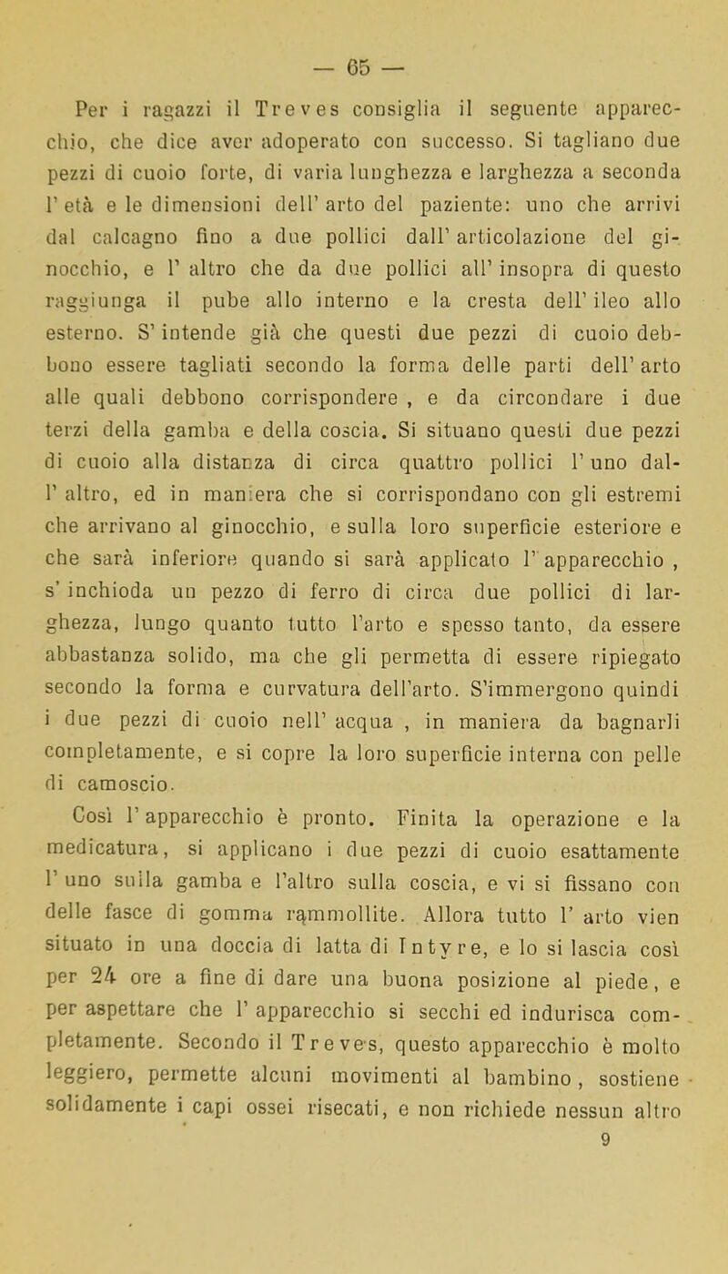 Per i ragazzi il Treves consiglia il seguente apparec- chio, che dice aver adoperato con successo. Si tagliano due pezzi di cuoio forte, di varia lunghezza e larghezza a seconda P età e le dimensioni dell’arto del paziente: uno che arrivi dal calcagno fino a due pollici dall’ articolazione del gi- nocchio, e 1’ altro che da due pollici all’ insopra di questo raggiunga il pube allo interno e la cresta dell’ ileo allo esterno. S’intende già che questi due pezzi di cuoio deb- bono essere tagliati secondo la forma delle parti dell’ arto alle quali debbono corrispondere , e da circondare i due terzi della gamba e della coscia. Si situano questi due pezzi di cuoio alla distanza di circa quattro pollici l’uno dal- 1’ altro, ed in maniera che si corrispondano con gli estremi che arrivano al ginocchio, e sulla loro superficie esteriore e che sarà inferiore quando si sarà applicalo 1’ apparecchio , s’ inchioda un pezzo di ferro di circa due pollici di lar- ghezza, lungo quanto tutto l’arto e spesso tanto, da essere abbastanza solido, ma che gli permetta di essere ripiegato secondo la forma e curvatura dell’arto. S’immergono quindi i due pezzi di cuoio nell’ acqua , in maniera da bagnarli completamente, e si copre la loro superficie interna con pelle di camoscio. Così l’apparecchio è pronto. Finita la operazione e la medicatura, si applicano i due pezzi di cuoio esattamente 1 uno sulla gamba e l’altro sulla coscia, e vi si fissano con delle fasce di gomma rammollite. Allora tutto 1’ arto vien situato in una doccia di latta di Tntyre, e lo si lascia così per 24 ore a fine di dare una buona posizione al piede, e per aspettare che 1’ apparecchio si secchi ed indurisca com- pletamente. Secondo il Treves, questo apparecchio è molto leggiero, permette alcuni movimenti al bambino , sostiene solidamente i capi ossei risecati, e non richiede nessun altro 9