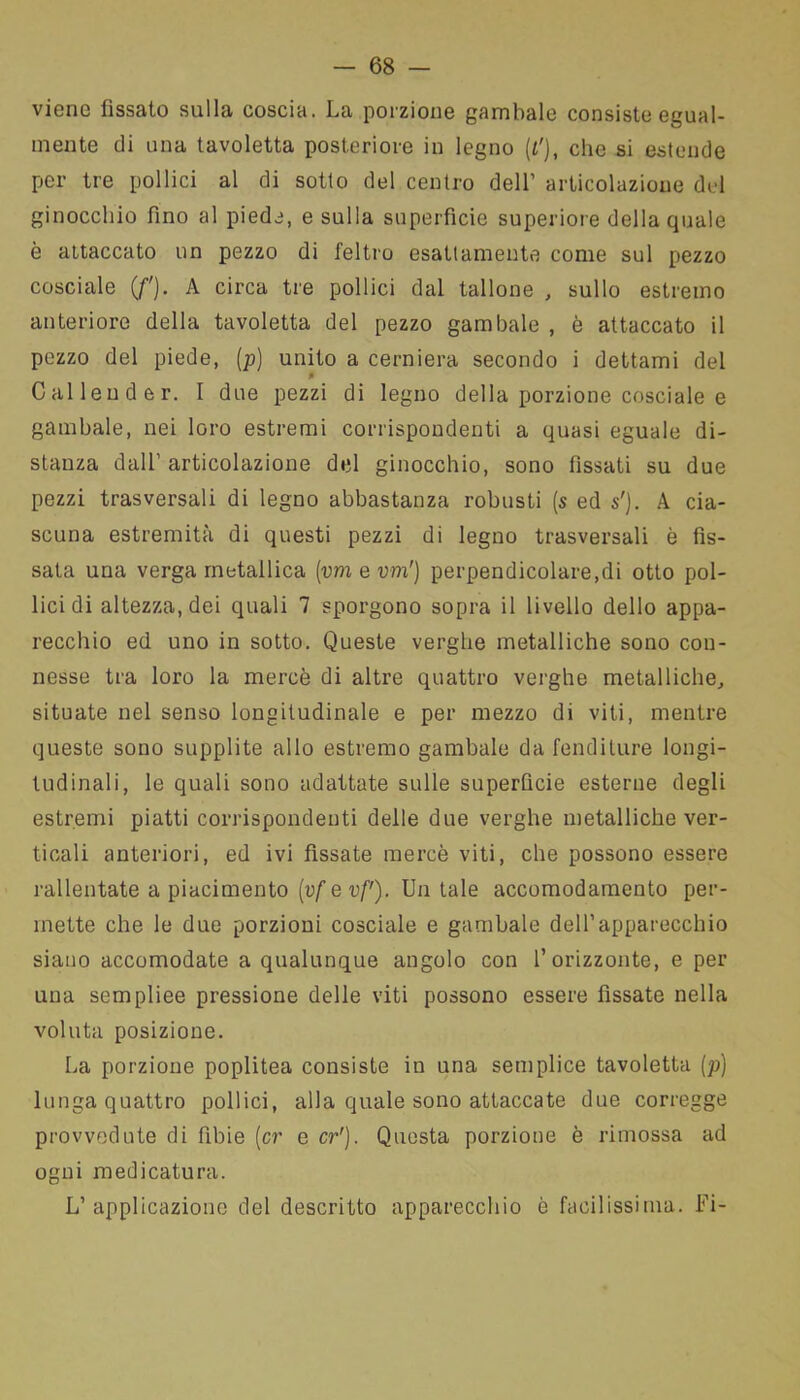 viene fissato sulla coscia. La porzione gambale consiste egual- mente di una tavoletta posteriore in legno ({'), che si estende per tre pollici al di sotto del centro dell’ articolazione del ginocchio fino al piede, e sulla superficie superiore della quale è attaccato un pezzo di feltro esattamente come sul pezzo cosciale (f). A circa tre pollici dal tallone , sullo estremo anteriore della tavoletta del pezzo gambale , è attaccato il pezzo del piede, (p) unito a cerniera secondo i dettami del p C al leu d e r. I due pezzi di legno della porzione cosciale e gambale, nei loro estremi corrispondenti a quasi eguale di- stanza dall’articolazione del ginocchio, sono fissati su due pezzi trasversali di legno abbastanza robusti (s ed s'). A cia- scuna estremità di questi pezzi di legno trasversali è fis- sata una verga metallica (vmevm') perpendicolare,di otto pol- lici di altezza, dei quali 7 sporgono sopra il livello dello appa- recchio ed uno in sotto. Queste verghe metalliche sono con- nesse tra loro la mercè di altre quattro verghe metalliche, situate nel senso longitudinale e per mezzo di viti, mentre queste sono supplite allo estremo gambale da fenditure longi- tudinali, le quali sono adattate sulle superficie esterne degli estremi piatti corrispondenti delle due verghe metalliche ver- ticali anteriori, ed ivi fissate mercè viti, che possono essere rallentate a piacimento (vf e xtf). Un tale accomodamento per- mette che le due porzioni cosciale e gambale dell’apparecchio siano accomodate a qualunque angolo con 1’orizzonte, e per una sempliee pressione delle viti possono essere fissate nella voluta posizione. La porzione poplitea consiste in una semplice tavoletta [p] lunga quattro pollici, alla quale sono attaccate due corregge provvedute di Tibie (cr e cr1). Questa porzione è rimossa ad ogni medicatura. L’applicazione del descritto apparecchio è facilissima. Fi-