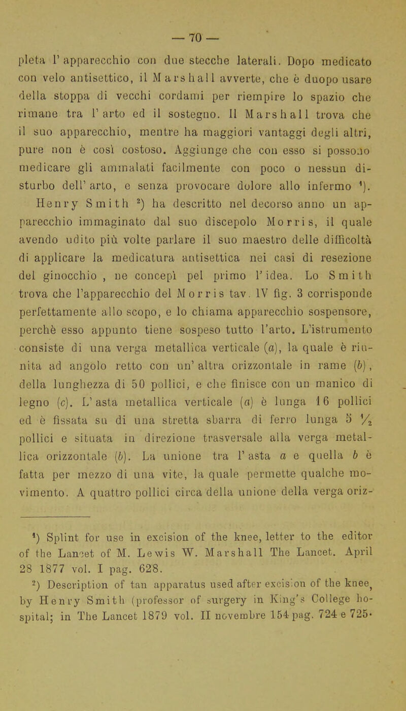 pietà l’apparecchio con due stecche laterali. Dopo medicato con velo antisettico, il Marshall avverte, che è duopo usare della stoppa di vecchi cordami per riempire lo spazio che rimane tra l’arto ed il sostegno. 11 Marshall trova che il suo apparecchio, mentre ha maggiori vantaggi degli altri, pure non è così costoso. Aggiunge che con esso si possono medicare gli ammalati facilmente con poco o nessun di- sturbo dell’arto, e senza provocare dolore allo infermo ’). Henry Smith * 2) ha descritto nel decorso anno un ap- parecchio immaginato dal suo discepolo Morris, il quale avendo udito più volte parlare il suo maestro delle difficoltà di applicare la medicatura antisettica nei casi di resezione del ginocchio , ne concepì pel primo l’idea. Lo Smith trova che l’apparecchio del Morris tav. IV fig. 3 corrisponde perfettamente allo scopo, e lo chiama apparecchio sospensore, perchè esso appunto tiene sospeso tutto l’arto. L’istrumento consiste di una verga metallica verticale (a), la quale è riu- nita ad angolo retto con un’ altra orizzontale in rame (b), della lunghezza di 50 pollici, e che finisce con un manico di legno (c). L’asta metallica verticale (a) è lunga 16 pollici ed è fissata su di una stretta sbarra di ferro lunga 5 ’/2 pollici e situata in direzione trasversale alla verga metal- lica orizzontale (è). La unione tra l’asta a e quella b è fatta per mezzo di una vite, la quale permette qualche mo- vimento. A quattro pollici circa della unione della verga oriz- *) Splint for use in excision of thè knee, letter to thè editor of thè Lancet of M. Lewis W. Marshall The Lancet. Aprii 28 1877 voi. I pag. 628. 2) Description of tan apparatus used after excis.on of thè knee} by Henry Smith (professor of surgery in King's College ho- spital; in The Lancet 1879 voi. II novembre 154 pag. 724 e 725*