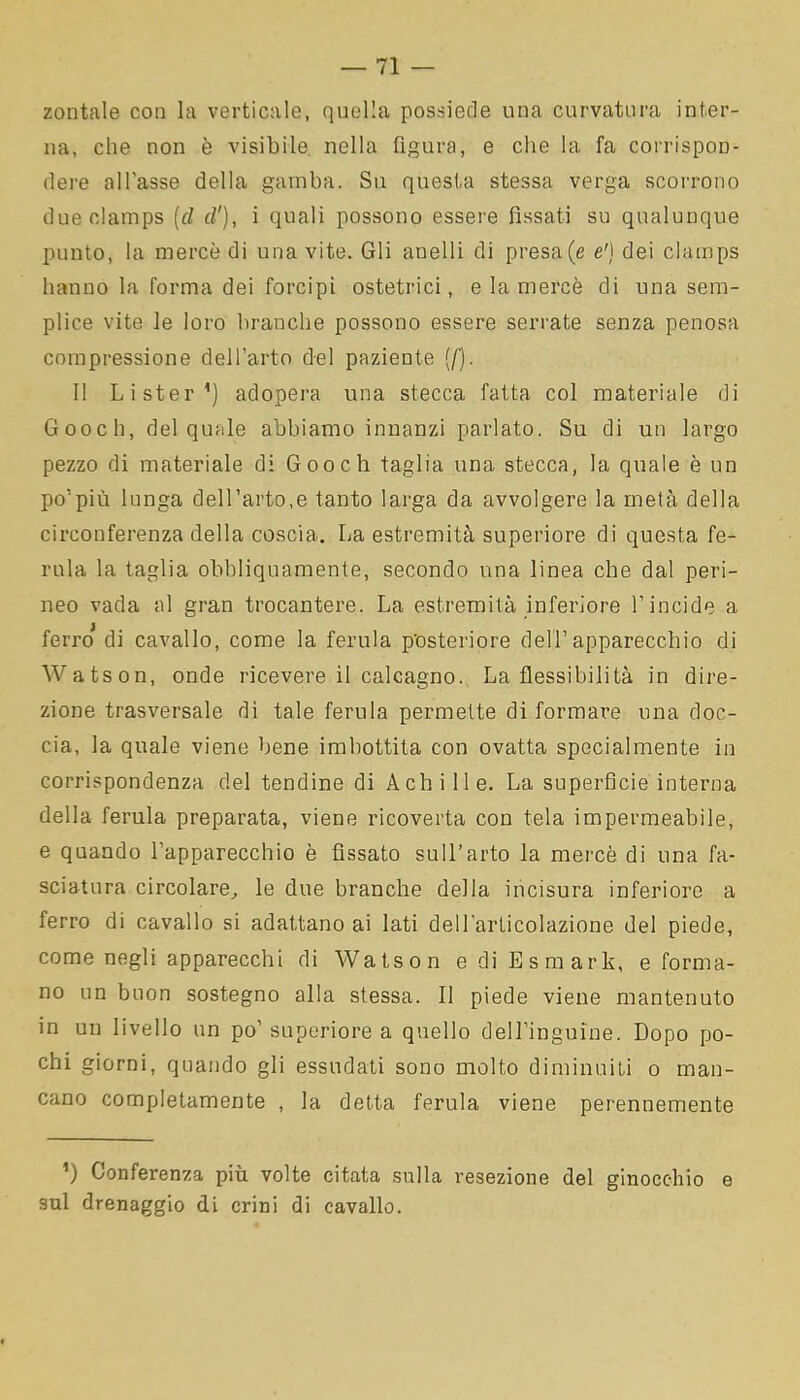 zontale con la verticale, quella possiede una curvatura inter- na, che non è visibile nella figura, e che la fa corrispon- dere all’asse della gamba. Su questa stessa verga scorrono dueclamps (d d'), i quali possono essere fìssati su qualunque punto, la mercè di una vite. Gli anelli di presa (e e') dei clamps hanno la forma dei forcipi ostetrici, e la mercè di una sem- plice vite le loro branche possono essere serrate senza penosa compressione dell’arto del paziente {[). Il Li ster1) adopera una stecca fatta col materiale di Gooch, del quale abbiamo innanzi parlato. Su di un largo pezzo di materiale di Gooch taglia una stecca, la quale è un po’più lunga dell’arto,e tanto larga da avvolgere la metà della circonferenza della coscia. La estremità superiore di questa fe- rula la taglia obbliquamente, secondo una linea che dal peri- neo vada al gran trocantere. La estremità inferiore l’incide a ferro* di cavallo, come la ferula posteriore dell’apparecchio di Watson, onde ricevere il calcagno. La flessibilità in dire- zione trasversale di tale ferula permette di formare una doc- cia, la quale viene bene imbottita con ovatta specialmente in corrispondenza del tendine di Achille. La superficie interna della ferula preparata, viene ricoverta con tela impermeabile, e quando l’apparecchio è fissato sull’arto la mercè di una fa- sciatura circolare, le due branche della incisura inferiore a ferro di cavallo si adattano ai lati dell’articolazione del piede, come negli apparecchi di Watson e di Esmark, e forma- no un buon sostegno alla stessa. Il piede viene mantenuto in un livello un po’ superiore a quello dell’inguine. Dopo po- chi giorni, quando gli essudati sono molto diminuiti o man- cano completamente , la detta ferula viene perennemente ’) Conferenza più volte citata sulla resezione del ginocchio e sul drenaggio di crini di cavallo.