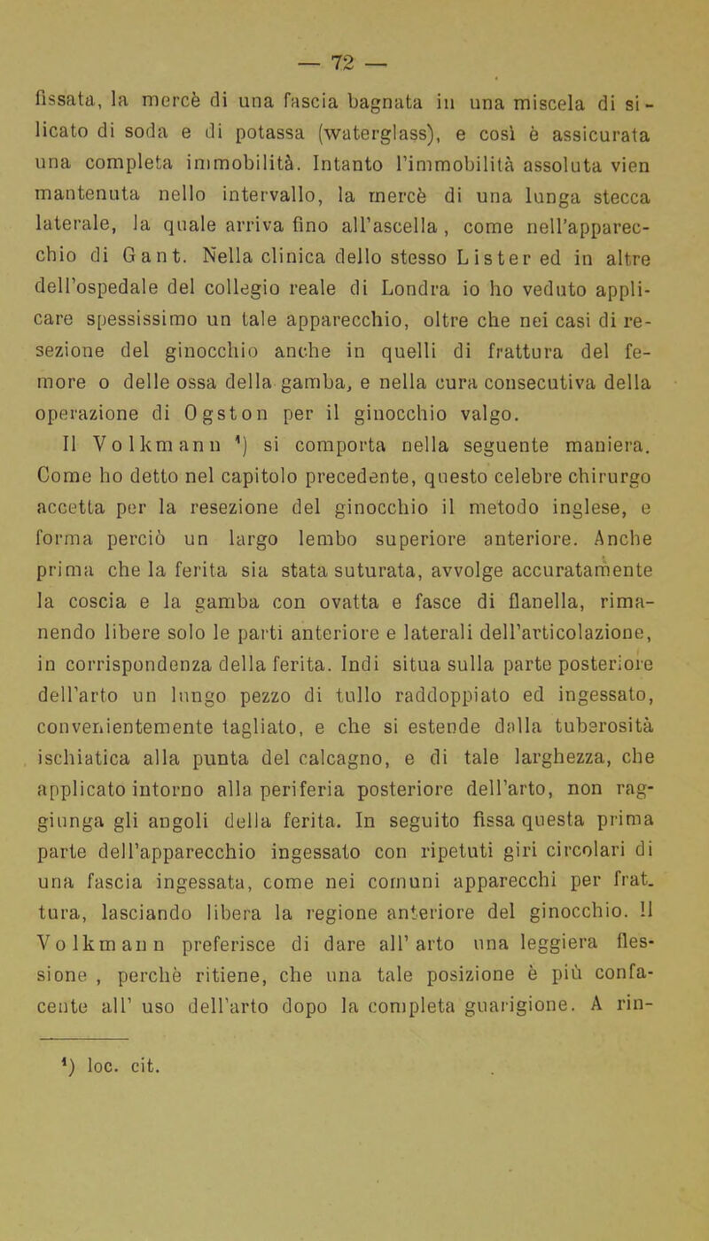 fissata, la mercè di una fascia bagnata in una miscela di si- licato di soda e di potassa (waterglass), e così è assicurata una completa immobilità. Intanto l’immobilità assoluta vien mantenuta nello intervallo, la mercè di una lunga stecca laterale, la quale arriva fino all’ascella , come nell’apparec- chio di Gant. Nella clinica dello stesso Lister ed in altre dell’ospedale del collegio reale di Londra io ho veduto appli- care spessissimo un tale apparecchio, oltre che nei casi di re- sezione del ginocchio anche in quelli di frattura del fe- more o delle ossa della gamba, e nella cura consecutiva della operazione di Ogston per il ginocchio valgo. Il Volkmann ’) si comporta nella seguente maniera. Come ho detto nel capitolo precedente, questo celebre chirurgo accetta per la resezione del ginocchio il metodo inglese, e forma perciò un largo lembo superiore anteriore. Anche prima che la ferita sia stata suturata, avvolge accuratamente la coscia e la gamba con ovatta e fasce di flanella, rima- nendo libere solo le parti anteriore e laterali dell’articolazione, in corrispondenza della ferita. Indi situa sulla parte posteriore dell’arto un lungo pezzo di tulio raddoppiato ed ingessato, convenientemente tagliato, e che si estende dalla tuberosità ischiatica alla punta del calcagno, e di tale larghezza, che applicato intorno alla periferia posteriore dell’arto, non rag- giunga gli angoli della ferita. In seguito fissa questa prima parte dell’apparecchio ingessato con ripetuti giri circolari di una fascia ingessata, come nei comuni apparecchi per frat. tura, lasciando libera la regione anteriore del ginocchio. Il Volkmann preferisce di dare all’arto una leggiera fles- sione , perchè ritiene, che una tale posizione è più confa- cente all’ uso dell’arto dopo la completa guarigione. A rin- *) loc. cit.