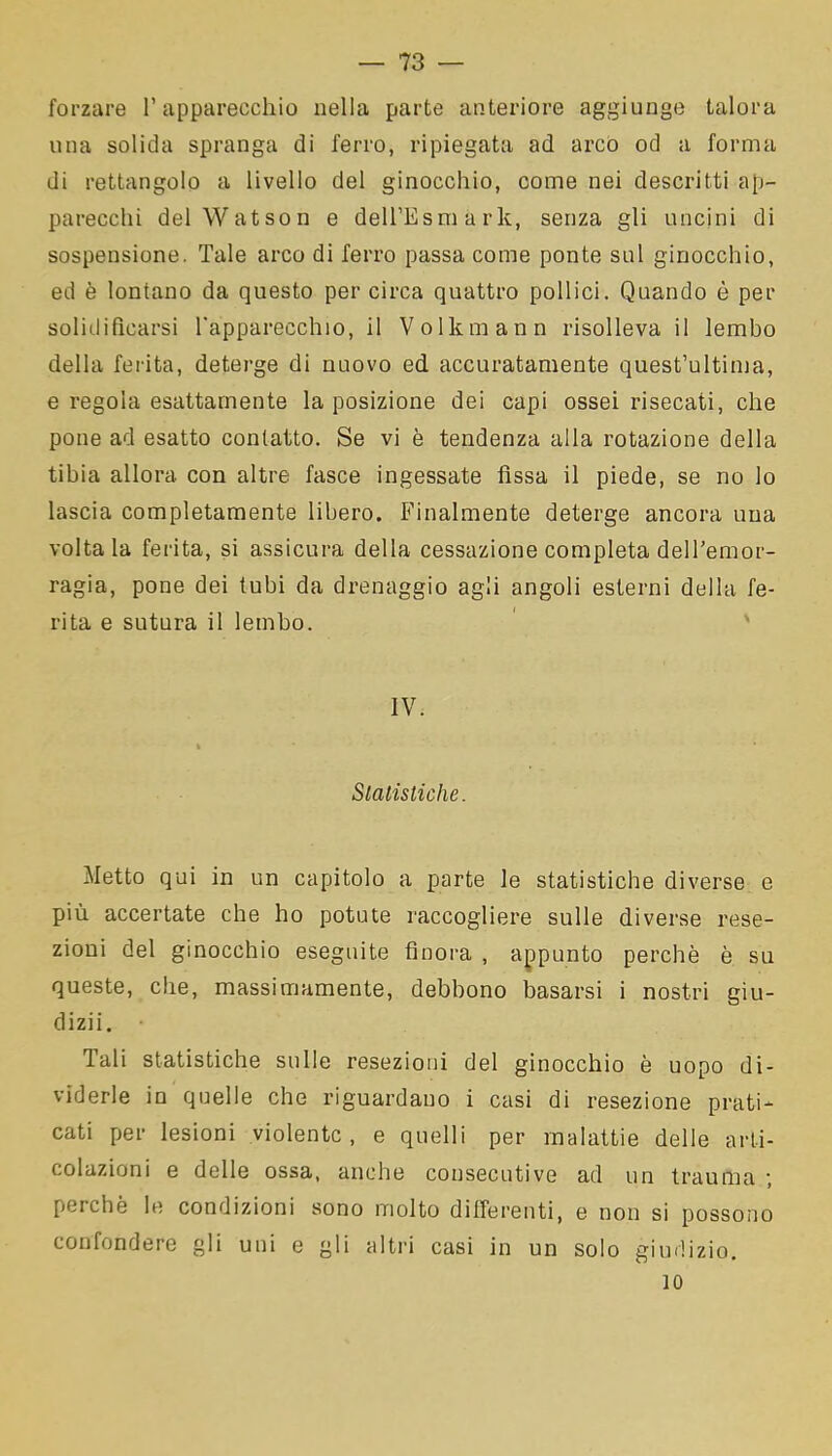 forzare l’apparecchio nella parte anteriore aggiunge talora una solida spranga di ferro, ripiegata ad arco od a forma di rettangolo a livello del ginocchio, come nei descritti ap- parecchi del Watson e deH’Esmark, senza gli uncini di sospensione. Tale arco di ferro passa come ponte sul ginocchio, ed è lontano da questo per circa quattro pollici. Quando è per solidificarsi l'apparecchio, il Volkmann risolleva il lembo della ferita, deterge di nuovo ed accuratamente quest’ultima, e regola esattamente la posizione dei capi ossei risecati, che pone ad esatto contatto. Se vi è tendenza alla rotazione della tibia allora con altre fasce ingessate fìssa il piede, se no lo lascia completamente libero. Finalmente deterge ancora una voltala ferita, si assicura della cessazione completa dell’emor- ragia, pone dei tubi da drenaggio agli angoli esterni della fe- rita e sutura il lembo. IV. * Statistiche. Metto qui in un capitolo a parte le statistiche diverse e più accertate che ho potute raccogliere sulle diverse rese- zioni del ginocchio eseguite finora , appunto perchè è su queste, che, massimamente, debbono basarsi i nostri giu- dizii. Tali statistiche sulle resezioni del ginocchio è uopo di- viderle in quelle che riguardano i casi di resezione prati- cati per lesioni violente, e quelli per malattie delle arti- colazioni e delle ossa, anche consecutive ad un trauma ; perchè le condizioni sono molto differenti, e non si possono confondere gli uni e gli altri casi in un solo giudizio. io