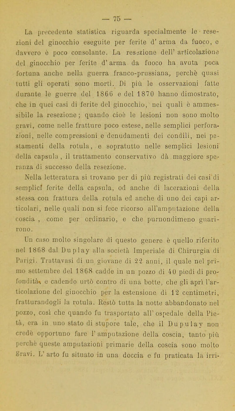 La precedente statistica riguarda specialmente le • rese- zioni del ginocchio eseguite per ferite d’ arma da fuoco, e davvero è poco consolante. La resezione dell’ articolazione del ginocchio per ferite d’arma da fuoco ha avuta poca fortuna anche nella guerra franco-prussiana, perchè quasi tutti gli operati sono morti. Di più le osservazioni fatte durante le guerre del 18G6 e del 1870 hanno dimostrato, che in quei casi di ferite del ginocchio, nei quali è ammes- sibile la resezione ; quando cioè le lesioni non sono molto gravi, come nelle fratture poco estese, nelle semplici perfora- zioni, nelle compressioni e denudamenti dei condili, nei pe- stamenti della rotula, e sopratutto nelle semplici lesioni della capsula , il trattamento conservativo dà maggiore spe- ranza di successo della resezione. Nella letteratura si trovano per di più registrati dei casi di semplici ferite della capsula, od anche di lacerazioni della stessa con frattura della rotula ed anche di uno dei capi ar- ticolari, nelle quali non si fece ricorso all’ampntazione della coscia , come per ordinario, e che purnonclimeno guari- rono. Un caso molto singolare di questo genere è quello riferito nel 1868 dal Duplay alla società Imperiale di Chirurgia di Parigi. Trattavasi di un giovane di 22 anni, il quale nel pri- mo settembre del 1868 cadde in un pozzo di 40 piedi di pro- fonditi^ e cadendo urtò contro di una botte, che gli aprì l’ar- ticolazione del ginocchio per la estensione di 12 centimetri, fratturandogli la rotula. Restò tutta la notte abbandonato nel pozzo, così che quando fu trasportato all’ ospedale della Pie- tà, era in uno stato di stupore tale, che il Dupulav non credè opportuno fare P amputazione della coscia, tanto più perchè queste amputazioni primarie della coscia sono molto oravi. L’ arto fu situato in una doccia e fu praticata la irri-