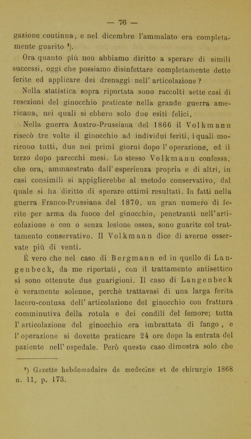 — 76 — gazione continua, e nel dicembre l’ammalato era compieta- mente guarito *). Ora quanto più non abbiamo diritto a sperare di simili successi, oggi che possiamo disinfettare completamente dette ferite ed applicare dei drenaggi nell’articolazione? Nella statistica sopra riportata sono raccolti sette casi di resezioni del ginocchio praticate nella grande guerra ame- ricana, nei quali si ebbero solo due esiti felici. Nella guerra Austro-Prussiana del 1866 il Volkmann risecò tre volte il ginocchio ad individui feriti, i quali mo- rirono tutti, due nei primi giorni dopo l’operazione, ed il terzo dopo parecchi mesi. Lo stesso Volkmann confessa, che ora, ammaestrato dall’esperienza propria e di altri, in casi consimili si appiglierebbe al metodo conservativo, dal quale si ha diritto di sperare ottimi resultati. In fatti nella guerra Franco-Prussiana del 1870, un gran numero di fe- rite per arma da fuoco del ginocchio, penetranti nell’arti- colazione e con o senza lesione ossea, sono guarite col trat- tamento conservativo. Il Volkmann dice di averne osser- vate più di venti. È vero che nel caso di Bergmann ed in quello di Lan- genbeck, da me riportati, con il trattamento antisettico si sono ottenute due guarigioni. Il caso di Langenbeck è veramente solenne, perchè trattavasi di una larga ferita lacero-contusa dell’ articolazione del ginocchio con frattura comminutiva della rotula e dei condili del femore; tutta l’articolazione del ginocchio era imbrattata di fango , e l’operazione si dovette praticare 24 ore dopo la entrata del paziente nell’ ospedale. Però questo caso dimostra solo che *) Gazette kebdomadaire de medecine et de chirurgie 1868