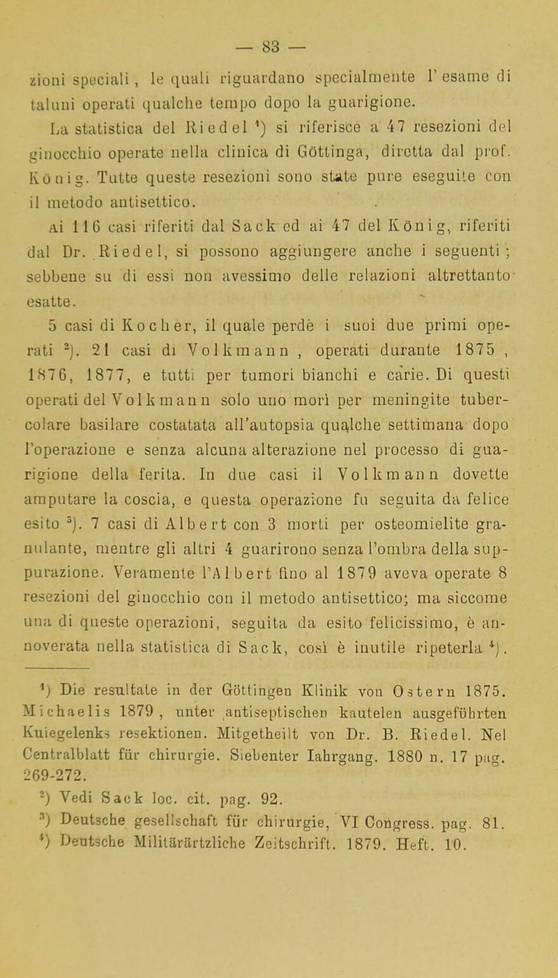 — 83 — zioni speciali , le quali riguardano specialmente l’esame di taluni operati qualche tempo dopo la guarigione. La statistica del lliedel n) si riferisce a 47 resezioni del ginocchio operate nella clinica di Gottinga, diretta dal prof. Konig. Tutte queste resezioni sono state pure eseguile con il metodo antisettico. ai 116 casi riferiti dal Sack ed ai 47 del Konig, riferiti dal Dr. Iti ed e 1, si possono aggiungere anche i seguenti ; sebbene su di essi non avessimo delle relazioni altrettanto esatte. 5 casi di Kocher, il quale perde i suoi due primi ope- rati * 2). 21 casi di Volkmann , operati durante 187 5 , 1876, 1877, e tutti per tumori bianchi e càrie. Di questi operati del Volk man n solo uno morì per meningite tuber- colare basilare costatata all’autopsia qualche settimana dopo l’operazione e senza alcuna alterazione nel processo dì gua- rigione della ferita. In due casi il Volkmann dovette amputare la coscia, e questa operazione fu seguita da felice esito 3). 7 casi di Albert con 3 morti per osteomielite gra- nulante, mentre gli altri 4 guarirono senza l’ombra della sup- purazione. Veramente l’Albert fino al 1879 aveva operate 8 resezioni del ginocchio con il metodo antisettico; ma siccome una di queste operazioni, seguita da esito felicissimo, è an- noverata nella statistica di Sack, così è inutile ripeterla 4). ’) Die resultate in der Gottingen Klinik voti Ostern 1875. Michaelis 1879, unter antiseptischen kautelen ausgefiihrten Kuiegelenks resektionen. Mitgetheilt von Dr. B. Riedel. Nel Centralblatt far chirurgie. Siebenter Iakrgang. 1880 n. 17 pag. 269-272. -) Vedi Sack loc. cit. pag. 92. 3) Deutsche gesellschaft flit’ chirurgie, VI Congress. pag. 81.