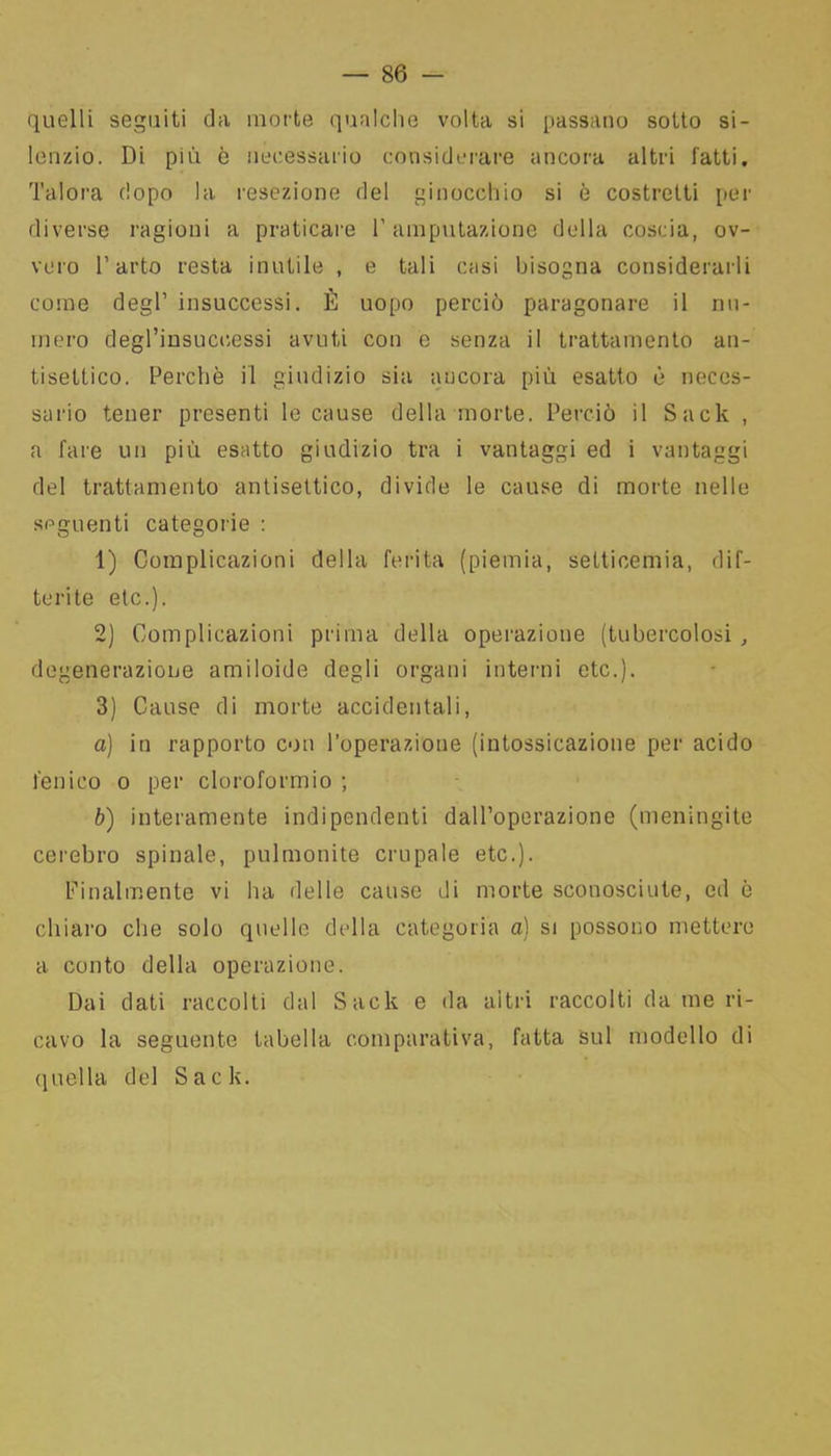 quelli seguiti da morte qualche volta si passano sotto si- lenzio. Di più è necessario considerare ancora altri fatti. Talora dopo la resezione del ginocchio si è costretti per diverse ragioni a praticare l’amputazione della coscia, ov- vero l’arto resta inutile , e tali casi bisogna considerarli come degl’ insuccessi. È uopo perciò paragonare il nu- mero degl’insuccessi avuti con e senza il trattamento an- tisettico. Perchè il giudizio sia ancora più esatto è neces- sario tener presenti le cause della morte. Perciò il Sack , a fare un più esatto giudizio tra i vantaggi ed i vantaggi del trattamento antisettico, divide le cause di morte nelle seguenti categorie : 1) Complicazioni della ferita (piemia, setticemia, dif- terite etc.). 2) Complicazioni prima della operazione (tubercolosi , degenerazione amiloide degli organi interni etc.). 3) Cause di morte accidentali, a) in rapporto con l’operazione (intossicazione per acido fenico o per cloroformio ; b) interamente indipendenti dall’operazione (meningite cerebro spinale, pulmonite crupale etc.). Finalmente vi ha delle cause di morte sconosciute, ed è chiaro che solo quelle della categoria a) si possono mettere a conto della operazione. Dai dati raccolti dal Sack e da altri raccolti da me ri- cavo la seguente tabella comparativa, fatta sul modello di quella del Sack.