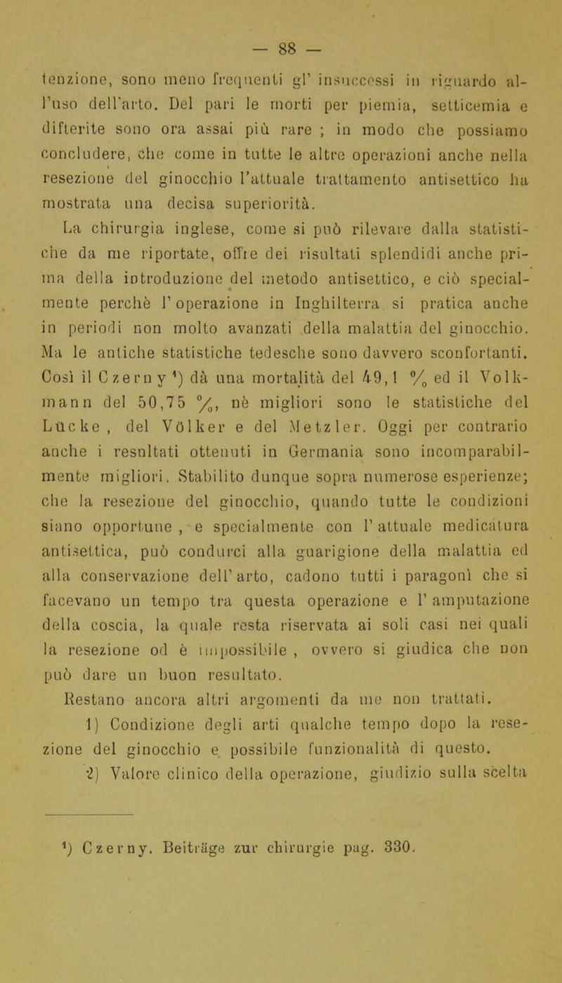 tenzione, sono meno frequenti gl’ insuccessi in riguardo al- l’uso dell'arto. Del pari le morti per piemia, setticemia e difterite sono ora assai più rare ; in modo che possiamo concludere, che come in tutte le altre operazioni anche nella i resezione del ginocchio l’attuale trattamento antisettico ha mostrata una decisa superiorità. La chirurgia inglese, come si può rilevare dalla statisti- che da me riportate, offie dei risultati splendidi anche pri- ma della introduzione del metodo antisettico, e ciò special- mente perchè l’operazione in Inghilterra si pratica anche in periodi non molto avanzati della malattia del ginocchio. Ma le antiche statistiche tedesche sono davvero sconfortanti. Così il Czerny ’) dà una mortalità del 49,1 °/0 ed il Volk- mann del 50,7 5 °/0, nè migliori sono le statistiche del Lvlcke, del Vòlker e del Metzler. Oggi per contrario anche i resultati ottenuti in Germania sono incomparabil- mente migliori. Stabilito dunque sopra numerose esperienze; che la resezione del ginocchio, quando tutte le condizioni siano opportune, e specialmente con 1’attuale medicatura antisettica, può condurci alla guarigione della malattia ed alla conservazione dell’arto, cadono tutti i paragoni chesi facevano un tempo tra questa operazione e 1’ amputazione della coscia, la quale resta riservata ai soli casi nei quali la resezione od è impossibile , ovvero si giudica che non può dare un buon resultato. Restano ancora altri argomenti da me non trattati. 1) Condizione degli arti qualche tempo dopo la rese- zione del ginocchio e possibile funzionalità di questo. ■2) Valore clinico della operazione, giudizio sulla scelta ’) Czerny. Beitrage zur chirurgie pag. 330.