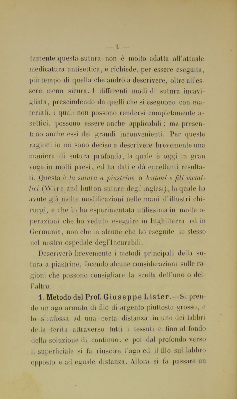 liinienle quella siilura non è mollo adalla all’attuale medicatura antisettica, e richiede, per essere eseguila, più tempo di (piella che andrò a descrivere, olire all’es- sere meno sicura. 1 dillerenli modi di sutura incavi- gliala, prescindendo da quelli che si eseguono con ma- l(‘riali, i quali non possono rendersi complelamente a- sellici, possono essere anche applicabili; ma prcsen- taiìo anche essi dei grandi inconvenienti. Per queste ragioni io mi .sono deciso a descrivere hrevemente una maniera di sutura prolbiula, la (piale è oggi in gran voga in molli paesi, ed ha dati e dà eccellenti resulla- li. Questa è hi sulura a piani r ine o boi toni e fili melai- Uri (Wire and hullon-suliire degl’inglesi), la (piale ha avute già molte modilica/.ioni nelle mani d’illustri chi- rurgi, e die io ho es|)erimenlata utilissima in molle o- perazioni che ho veduto eseguire in Inghilleri’a ed in (iermania, non che in alcune che ho eseguile io stesso nel nostro ospedale degflncurahili. Descriverò hrevemente i metodi principali della su- lura a piastrine, facendo alcune considerazioni sulle ra- gioni che possono consigliare la scelta dell’uno o del- l’allro. 1. Metodo del Prof. Giuseppe Lister. —Si pren- de un ago armato di Ilio di argento piuttosto grosso, e 10 s’infossa ad una certa distanza in uno dei lahhri della ferita attraverso tutti i tessuti e lino al fondo della soluzione di continuo, e j)OÌ dal profondo verso 11 supernciale si fa riuscire l’ago ed il lilo sul labbro opposto e ad eguale distanza. Allora si la passare un