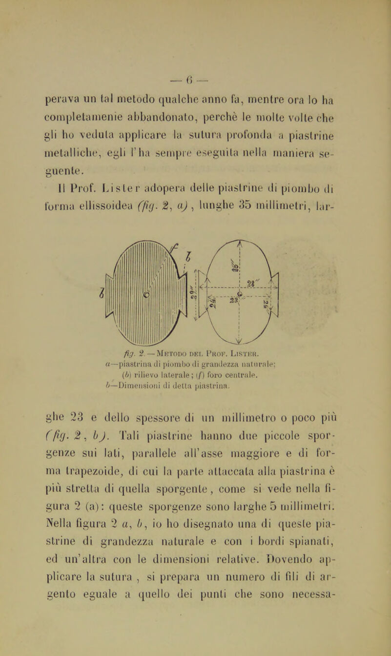 perava un tal metodo qualche anno fa, mentre ora Io ha completamenie abbandonato, perchè le molte volte che gli ho veduta applicare la sutura profonda a piastrine metalliche, egli l’ha sempre eseguila nella maniera se- guente. Il Prof. Lister adopei-a delle piastrine di piombo di forma ellissoidea (fUj. 2, nj , lunghe 35 millimetri, lar- u—piastrina di piombo di grandezza naturale; (h) rilievo laterale; (/') foro centrale. /^—Dimensioni di detta piastrina. ghe 23 e dello spessore di un millimetro o poco più ( fig. 2, bj. Tali piastrine hanno due piccole spor- genze sui lati, parallele all’asse maggiore e di for- ma trapezoide, di cui la parte attaccata alla piastrina è più stretta di quella sporgente, come si vede nella li- gura 2 (a): queste sporgenze sono larghe 5 millimetri. Nella figura 2 a, ù, io ho disegnato una di (juesle |)ia- strine di grandezza naturale e con i bordi spianati, ed un’altra con le dimensioni relative. Dovendo ap- plicare la sutura , si prepara un numero di fili di ar- gento eguale a (piello dei punti che sono Decessa-