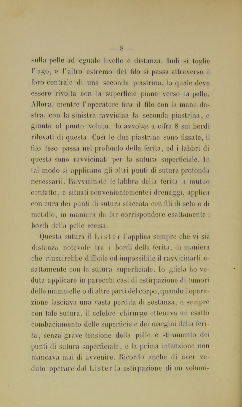 sulla pelle ad eguale livello e disianza. Indi si loglio l’ago, c l’allro eslremo del lilo si |>assa aUravci'so il foro cenliale di una seconda piaslrina, la quale deve essere rivolla con la superfìcie piana verso la pelle. Allora, nicnlrc l’operatore lira il filo con la mano de- slra, con la sinislra ravvicina la seconda piaslrina, e giunlo al punk) voluto, lo avvolge a cifra 8 sui bordi rilevati di questa. Così le due piastrine sono fissate, il filo teso passa nel profondo della ferita, ed i labbri di questa sono ravvicinati per la sutura superficiale. In lai modo si applicano gli altri punii di sutura profonda necessarii. Havvicinalc le labbra della ferita a mutuo contatto, c situati convenientemente i drenaggi, applica con cura dei punii di sutura staccala con fili di seta o di metallo, in maniera da far corrispondere esattamente i bordi della pelle recisa. Questa sutura il Lislcr l’applica sempre che vi sia distanza notevole tra i bordi della ferita, di maniera che l'iuscirebbe difficile od impossibile il ravvicinarli c- saltamente con la sutura superficiale, lo gliela ho ve- duta applicare in parecchi casi di estirpazione di lumori delle mammelle o di altre parli del corpo, (|uando l’opcra- zione lasciava una vasta perdita di sostanza, e sempre con tale sutura, il celebre chirurgo otteneva un esatto combaciamento delle superficie e dei margini della feri- ta, senza grave tensione della pelle e stiramento dei punti di sutura superficiale, e la prima intenzione non mancava mai di avvenire. Ilicordo anche di aver ve- duto operare dal Lister la estirpazione di un volumi- ;