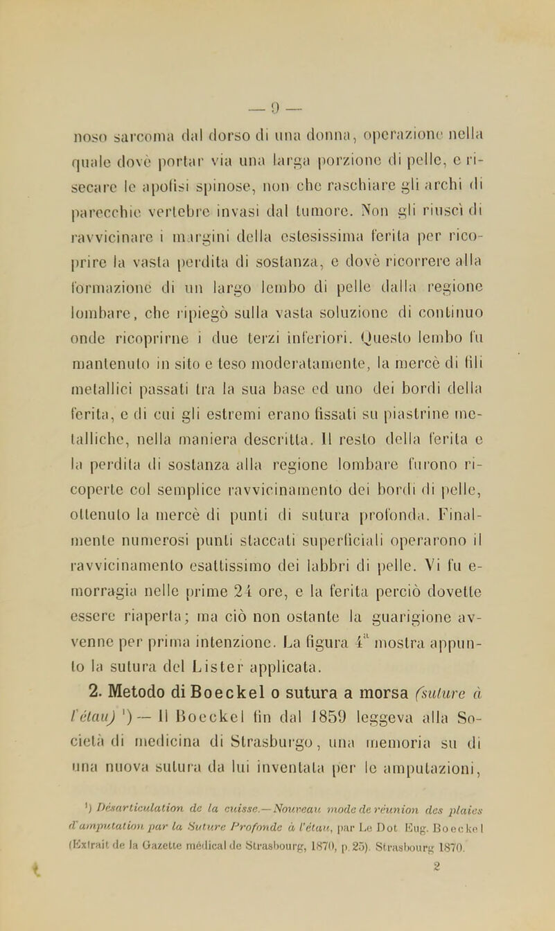 nos(ì sai'conui dal dorso di una donna, operazione nella quale dovè jiorlar via una larc;a porzione di pelle, e ri- secare le apolisi s[)inose, non che raschiare gli archi di parecchie verlchre invasi dal lumore. Non gli riuscì di ravvicinare i in.irgini della estesissima forila per rico- prire la vasta [leidita di sostanza, e dovè ricorrere alla formazione di un largo lembo di pelle dalla regione lomhare, che ripiegò sulla vasta soluzione di continuo onde ricoprirne i due terzi inferiori. Hueslo lembo fu mantenuto in sito e teso moderatamente, la mercè di fili metallici passali tra la sua base ed uno dei bordi della ferita, e di cui gli estremi erano lissati su piastrine me- talliche, nella maniera descritta. Il resto della ferita e la perdita di sostanza alla regione lombare furono ri- coperte col semplice ravvicinamento dei bordi di pelle, ottenuto la mercè di punti di sutura profonda. Final- mente numerosi punti staccati superlìciali operarono il ravvicinamento esattissimo dei labbri di pelle. Vi fu e- rnorragia nelle prime 24 ore, e la ferita perciò dovette essere riaperta; ma ciò non ostante la guarigione av- venne per prima intenzione. La figura 4‘ mostra appun- to la sutura del Lister applicata. 2. Metodo diBoeckel o sutura a morsa fsuiure à l'élauj 11 Boeckel tin dal 1859 leggeva alla So- cietà di medicina di Strasburgo, una memoria su di una nuova sutura da lui inventala per le amputazioni. ') Dèxariicìdation de la cicisse.—Noureaic mode de rèunioìi des plaies d'utnpulalioH pur la Hiiturc Profonde à l’étau, par Lo Dot Boecko I Uixlraitde la Oazette niédical de Slrashourp, 1S70, p.25). Strasliourg 1870. 2 t