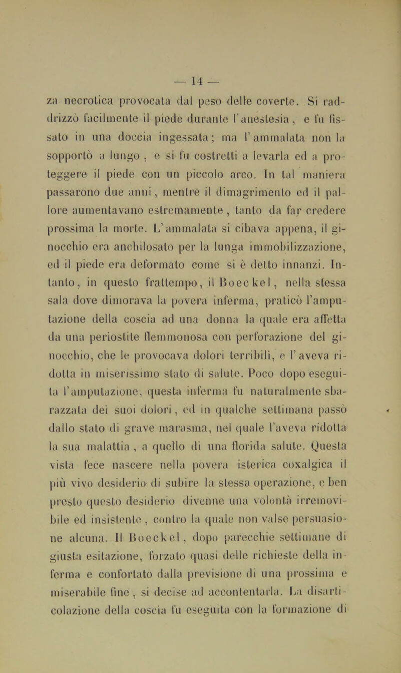 zi\ necrotica provocala dal peso delle coverte. Si rad- drizzò lacilmenle il piede diiranlo l’anestesia, e In fis- salo in una doccia ingessata; ma l’ammalala non la sopportò a lungo , e si fu costretti a levarla ed a pro- teggere il piede con un piccolo arco. In tal maniera passarono due anni, mentre il dimagrimento ed il pal- lore aumentavano estremamente, tanto da far credere prossima la morte. L’ammalata si cibava appena, il gi- nocchio era anchilosalo per la lunga immobilizzazione, ed il piede era deformato come si è detto innanzi. In- tanto, in questo frattempo, ilBoeckel, nella stessa sala dove dimorava la povera inferma, praticò rampu- lazione della coscia ad una donna la quale era alTella da una periostite llemmonosa con perforazione del gi- nocchio, che le provocava dolori terribili, c l’aveva ri- dotta in miserissimo stalo di salute. Poco dopo esegui- la rampulazione, questa inferma fu naturalmente sba- razzala dei suoi dolori, ed in (jualche settimana passò dallo stalo di grave marasma, nel (juale l’aveva ridotta la sua malattia , a quello di una florida salute. Questa vista fece nascere nella povera isterica coxalgica il più vivo desiderio di subire la stessa operazione, e ben presto questo desiderio divenne una volontà irremovi- bile ed insistente , contro la quale non valse persuasio- ne alcuna. Il Boeckel, dopo parecchie .settimane di giusta esitazione, forzato (juasi delle richieste della in- ferma e confortato dalla previsione di una prossima e miserabile line, si deeise ad accontentarla. La disarti- colazione della coscia fu eseguita con la foianazione di