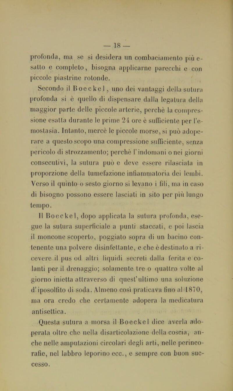 proronda, ma se si desidera un comhaciamenlo più e- sallo e completo, bisogna applicarne parecchi e con piccole piastrine rotonde. Secondo il Bocckel, uno dei vantaggi della sutura profonda si è quello di dispensare dalla legatura della maggior parte delle piccole arterie, perche la compres- sione esatta durante le prime 24 ore è sutheiente per l’e- moslasia. Intanto, mercè le piccole morse, si può adope- rare a questo scopo una compressione sufficiente, senza pericolo di strozzamento; perchè Tindonìani o nei giorni consecutivi, la sutura può e deve essere rilasciata in |)roporzione della tumefazione infiammatoria dei lembi. Verso il quinto o sesto giorno si levano i fili, ma in caso di bisogno possono essere lasciati in sito per più lungo tempo. 11 Bocckel, dopo applicata la sutura profonda, ese- gue la sutura superficiale a punti staccati, e poi lascia il moncone scoperto, poggiato sopra di un bacino con- tenente una polvere disinfettante, e che è destinato a ri- cevere il pus od altri liquidi secreti dalia ferita e co- lanti per il drenaggio; solamente tre o quattro volte al giorno inietta attraverso di quest’ultimo una soluzione d’iposolfito di soda. Almeno così praticava fino al 1870, ma ora credo che certamente adopera la medicatura antisettica. Onesta sutura a morsa il Boeckel dice averla ado- perata oltre che nella disarticolazione della coscia, an- che nelle amputazioni circolari degli arti, nelle perineo- rafie, nel labbro leporino ecc., e sempre con buon suc- cesso.