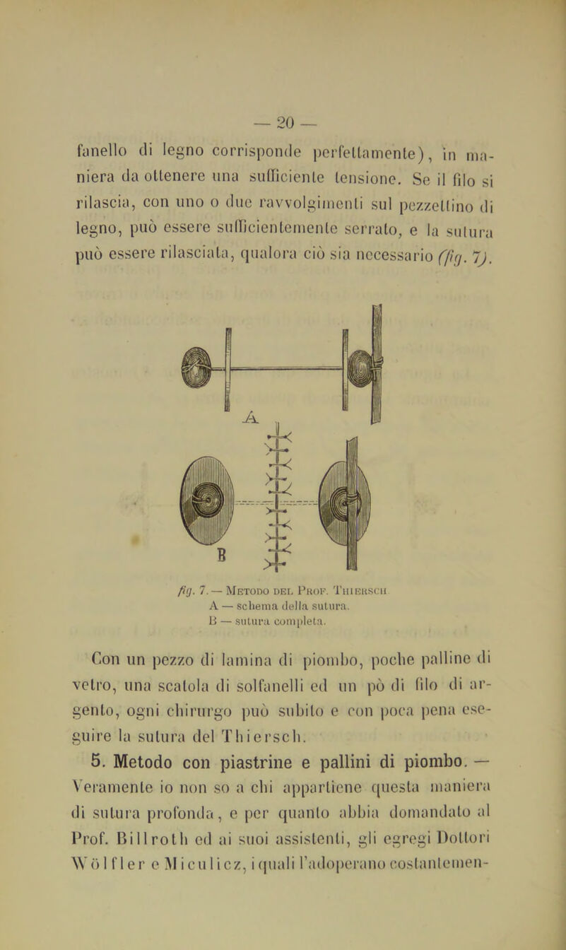 fiinello di legno corrisponde pcrfeltamenle), In ma- niera da ollenere una sullìcienle lensione. Se il filo si rilascia, con uno o due ravvolgi/nenli sul pezzellino di legno, può essere sullicienlemenle serralo, e la sulura può essere rilasciala, qualora ciò sia necessario (fìrj. jj. fì(j. 7.— Metodo del Prof. Thiekscu A — schema della sutura. B — sulura completa. Con un pezzo di lamina di piombo, poche palline di velro, una scalcia di solfanelli ed un pò di filo di ar- genlo, ogni chirurgo può suhilo e con poca pena e.se- giiire la sulura del Thiersch. 5. Metodo con piastrine e pallini di piombo. — Veramenle io non so a chi apparlicne quesla maniera di sulura profonda, e per quanlt) abbia domandalo al Prof, ni 11 rolli ed ai suoi assislenli, gli egregi Dollori W òl fler e Miculicz, i(piali radoperano coslanlemen-