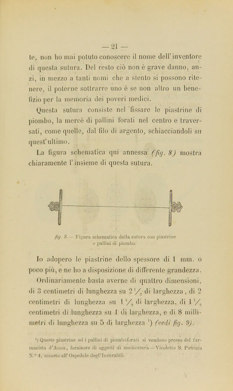 le, non lio mai pollilo conoscere il nome dell’inventore di qiiesla sutura. Del resto ciò non è grave danno, an- zi, in mezzo a lauti nomi che a stento si possono rite- nere, il polerne sollrarre uno è se non altro un bene- lìzio per la memoria dei poveri medici. Questa sutura consiste nel fissare le piastrine di piombo, la mercè di pallini forati nel centro e traver- sati, come quelle, dal filo di argento, schiacciandoli su quest’ultimo. La figura schematica qui annessa (fìxj. 8) mostra chiaramente l’insieme di questa sutura. fig. S. — Figura schematica della sutura con piastrine e pallini di piombo. Io adopero le piastrine dello spessore di 1 min. o poco più, e ne ho a disposizione di differente grandezza. Ordinariamente basta averne di quattro dimensioni, di 3 centimetri di lunghezza su 2 di larghezza , di 2 centimetri di lunghezza su 1 di larghezza, di I centimetri di lunghezza su 1 di larghezza, e di 8 milli- infrlri di lunghezza su 5 di larghezza ‘) (vedi fUj. 9). ’j Queste piastrine ed i pallini di piomboforati si vendono presso del far- macista d’Anna, fornisore di oggetti di medicatura — Vicolelto S. Patrizia N.’’ 4. accosto all’O.S[)edale degl’Incurabili