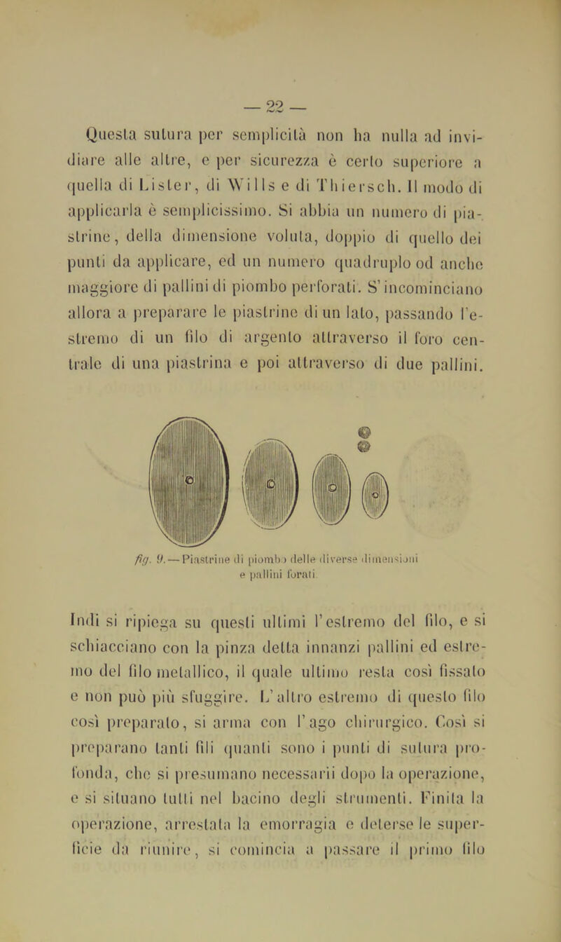 99 Questa sutura per semplicità non ha nulla ad invi- diare alle altre, e per sicurez/a è cerio supcriore a quella di Li ster, di Wills e di Thiersch. Il modo di applicarla è semplicissimo. Si abbia un numero di pia- strine, delia dimensione voluta, doppio di quello dei punti da applicare, ed un numero quadruplo od anche maggiore di pallini di piombo perforati. S’incominciano allora a preparare le piastrine di un lato, passando l’e- stremo di un (ilo di argento attraverso il foro cen- trale di una piastrina e poi attraverso di due pallini. fig. 9.— Piastrine di pioin!)) delle diverse dimeiisijni e pallini lurati Indi si ripiega su questi ultimi restremo del filo, e si schiacciano con la pinza delta innanzi pallini ed estre- mo del filo metallico, il (piale ultimo resta co.si fissalo e non può più sfuggire. L’altro estremo di (pieslo filo co.si preparalo, si arma con l’ago chirurgico. Cosi si preparano tanti fili (pianti sono i punti di sutura pro- fonda, che si presumano nccessarii dopo la operazione, 0 si situano lutti nel bacino degli strumenti. Finita la operazione, arrestala la emorragia e deter.se le super- tìcie da riuniiv, si comincia a passare il primo lilo