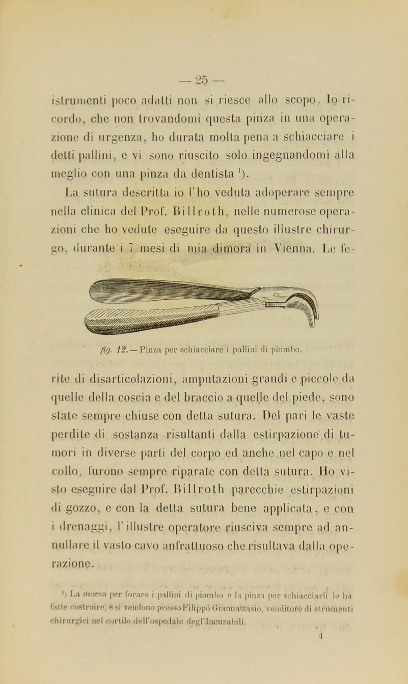 islriinicnli poco adiilli non si l'icscc allo scopo , lo ri- cordo, clic non trovandomi ([ucsla pinza in una opera- zione di urgenza, ho durala molla pena a schiacciare i delli pallini, c vi sono riuscilo solo ingegnandomi alla meglio con una pinza da denlisla '). La sulura descrilla io l’ho vedala adoperare sempre nella clinica del Pro!'. Hi 11 rolli, nelle numerose opera- zioni che ho vedulc eseguire da queslo illuslrc chii ur- go, (luranlc i 7 mesi di mia dimorai in Vienna. Le le- fig. 12. — Pinza per schiacciare i pallini di piombo. rile di disarlicolazioni, ampulazioni grandi c piccole da fpielle della coscia e del braccio a quelje del piede, sono siale sempre chiuse con della sulura. Del pari le vasle perdile di soslanza risullanli dalla eslirpazione di lu- mori in diverse pai li del corpo ed anche nel capo c nel collo, lurono sempre riparale con della sulura. ilo vi- slo eseguire dal ProL Dillrolh parecchie eslii“|)azioni di gozzo, c con la della sulura bene applicata, e con i drenaggi, l’illustre operatore riusciva sempre ad an- nullare il vasto cavo unfralluoso che risultava dalla ope- razione. ') I,;i morsa jicr forare, i pallini rii piombo o la pinza |)cr scliiarxiarli k’ ha falle costruire, e si veidonr) pressoIr’ilipp'l (fiannattasio, veiirlilore ili .sIrnmenU chirnreici nel oa'tile ilell'ospedale ilegl’Iiumrabili. •l