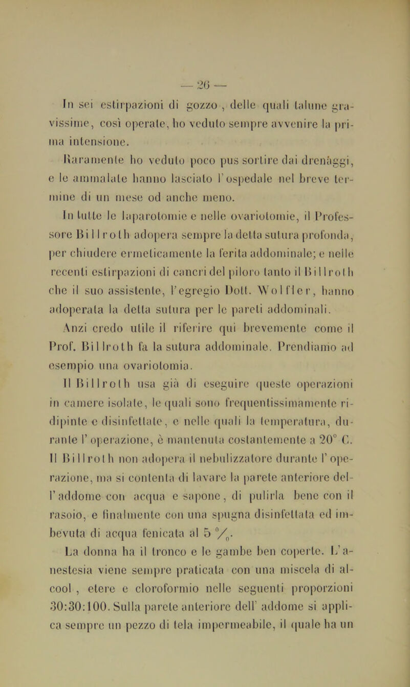 Iti sei estirpazioni di gozzo , delle (piali talune gra- vissime, così operale, ho veduto sempre avvenire la pri- ma intensione. Uaramenle ho veduto poco pus sortire dai drenàggi, e le ammalale hanno lascialo l’ospedale nel breve ter- mine di un mese od anche meno. In tutte le laparotomie e nelle ovariutomie, il l’rofes- .sore Bi 11 ro Ih adopera sempre la detta sutura prolonda, per chiudere ermeticamente la ferita addominale; e nelle recenti estirpazioni di cancri del piloro tanto il 15 il Irò Ih che il suo assistente, l’egregio Dott. AVolfler, hanno adoperata la detta sutura per le pareli addominali. Anzi credo utile il riferire (pii brevemente come il Prof. Bilirolh fa la sutura addominale. Prendiamo ad esempio una ovariolomia. Il Billroth usa già di eseguire (piestc operazioni in camere isolale, le (piali sono fre(pientissimameiite ri- dipinte c disinfettate, e nelle (piali la temperatura, du- rante r operazione, ò mantenuta costantemente a 20” (5. Il Billroth non adopera il nebulizzatore durante 1’ope- razione, ma si contenta di lavare la parete anteriore del- raddome con acrpia e sapone, di pulirla bene con il rasoio, e linalmente con una spugna disinfettala ed im- bevuta di ac(pia fenicala al 5 Vi,. La donna ha il tronco e le gambe ben coperte. L’a- nestesia viene sem|)re praticala con una miscela di al- cool , etere e cloroformio nelle seguenti proporzioni 30:30:100. Sulla parete anteriore dell’ addoiue si appli- ca sempre un pezzo di tela impermeabile, il (piale ha un