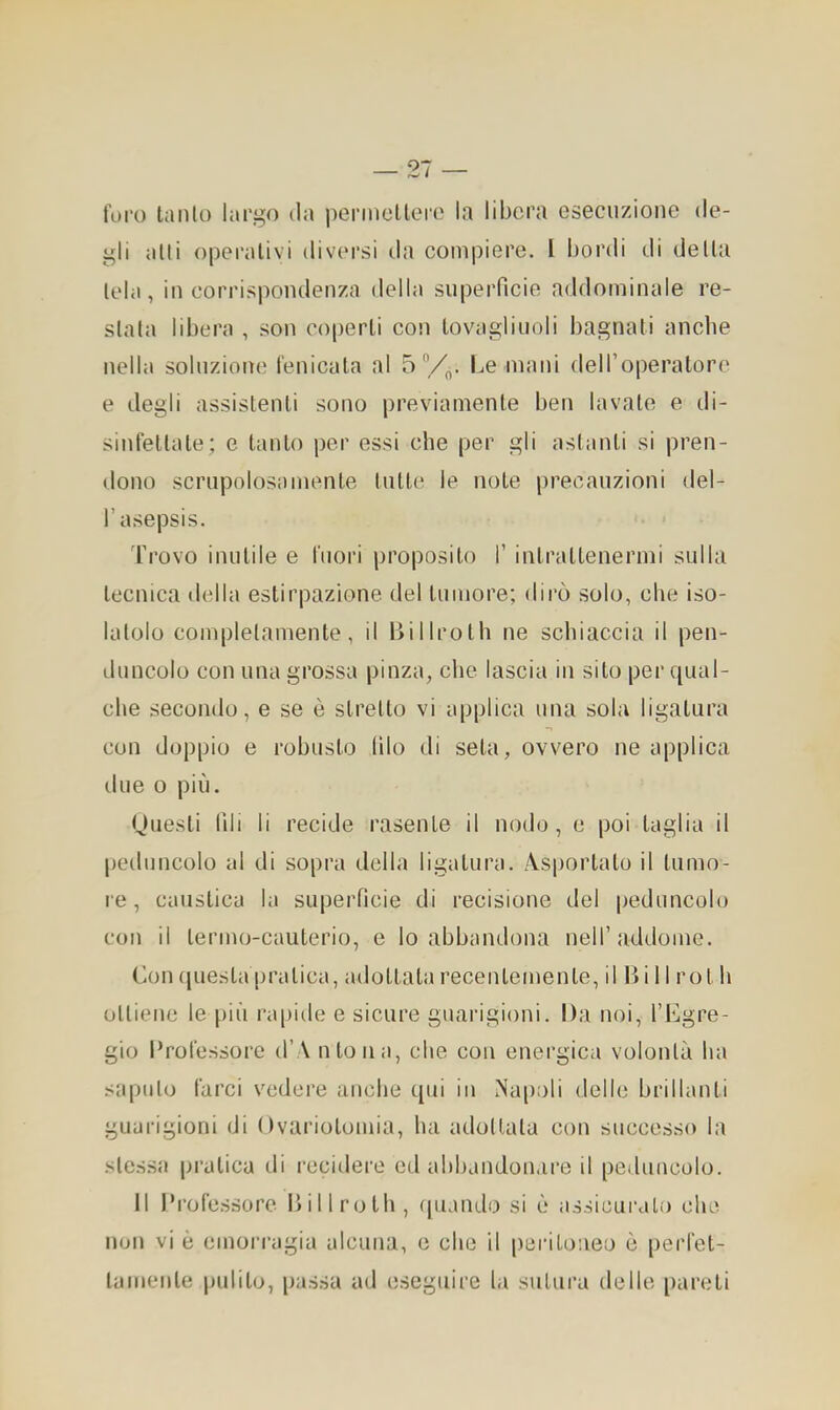 — 21 — foro tallio largo da permetterò la libera esecuzione de- gli alti operativi divcM’si da compiere, l bordi di delta tela, in corri.spondenza della superficie addominale re- stata libera , son coperti con tovagliuoli bagnali anche nella soluzione fenicata al o V„. Le mani deiroperalore e degli assistenti sono previamente ben lavate e di- sinfettale; e tanto per essi che per gli astanti si pren- dono scrupolosamente tutte le note precauzioni del- l’asepsis. Frovo inutile e fuori proposito 1’ intrattenermi sulla tecnica della estirpazione del tumore; dirò solo, che iso- latolo completamente, il Billroth ne schiaccia il pen- duncolo con una grossa pinza, che lascia in sito per qual- che secondo, e se è stretto vi applica una sola ligalura con doppio e robusto filo di seta, ovvero ne applica line o più. tjuesli fili li recide rasente il nodo, e poi taglia il peduncolo al di sopra della ligalura. Asportalo il tumo- re , caustica la superficie di recisione del peduncolo con il termo-cauterio, e lo abbandona nell’addome. Con questa pratica, adottala recentemente, il li i 11 rot h ottiene le più rapide e sicure guarigioni. Da noi, l’Egre- gio Professore d’A nloiia, che con energica volontà ha saputo farci vedere anche qui in iNa[):)li delle brillanti guarigioni di Ovariotomia, ha adottata con successo la stessa pratica di recidere ed abbandon.ire il peduncolo. Il Professore Dii l rolli, ([iiando si è assicurali) che non vi è emorragia alcuna, e che il peritoneo è perfet- tamente pulito, passa ad eseguire l.i sutura delle pareli