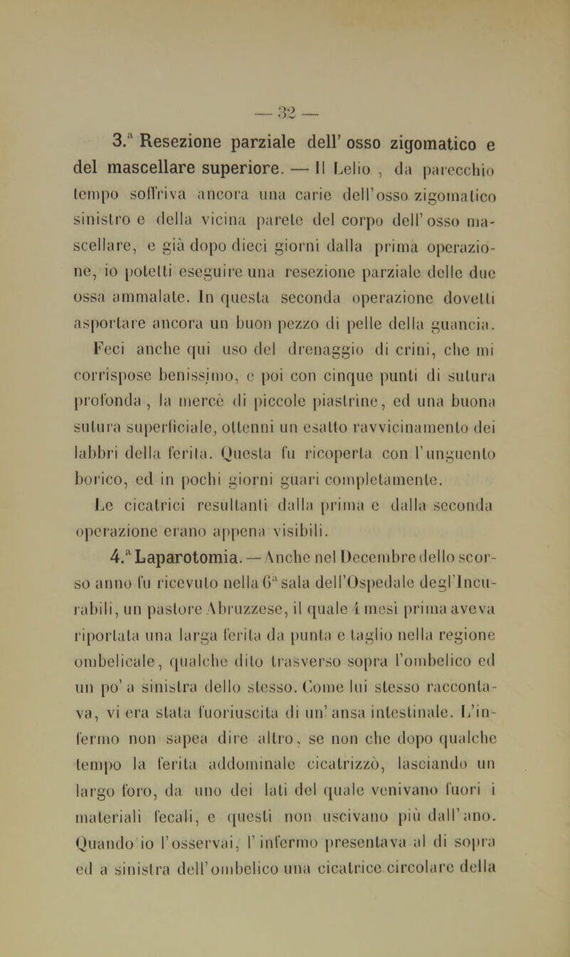 3/^ Resezione parziale dell’ osso zigomatico e del mascellare superiore. — Il Lelio , da parecchio tempo sollViva ancora una carie dell’osso zigomatico sinistro e della vicina parete del corpo dell’osso ma- scellare, e già dopo dieci giorni dalla prima operazio- ne, io potetti eseguire una resezione parziale delle due ossa ammalale. In questa seconda operazione dovetti asportare ancora un buon pezzo di pelle della guancia. Feci anche qui uso del drenaggio di crini, che mi corrispose benissimo, e poi con cinque punti di sutura profonda, la mercè di piccole piastrine, ed una buona sutura superliciale, ottenni un esalto ravvicinamento dei labbri della ferita. Questa fu ricoperta con l’unguento borico, ed in pochi giorni guari conqìlclainenlc. Le cicatrici resultanti dalla prima e dalla seconda operazione erano appena visibili. 4.^ Laparotomia. —Anche nel Deccmbre dello scor- so anno fu ricevuto nella 6“sala dell’Ospedale degrincu- jabili, un pastore Abruzzese, il quale ! mesi prima aveva riportala una larga ferita da [)unta e taglio nella regione ombelicale, f[ualche dito li'asverso sopra Tombelico ed un po’a sinistra dello stesso. Come lui stesso racconta- va, vi era stata fuoriuscita di un’ansa intestinale. L’in- fermo non sapea dire altro, se non che dopo qualche tempo la ferita addominale cicatrizzò, lasciando un largo foro, da uno dei lati del quale venivano fuori i materiali fecali, e (piesti non uscivano più dall’ano. Quando io l’osservai, l’infermo presentava al di sopra eil a sinistra dell’oml)olico una cicatrice circolare della