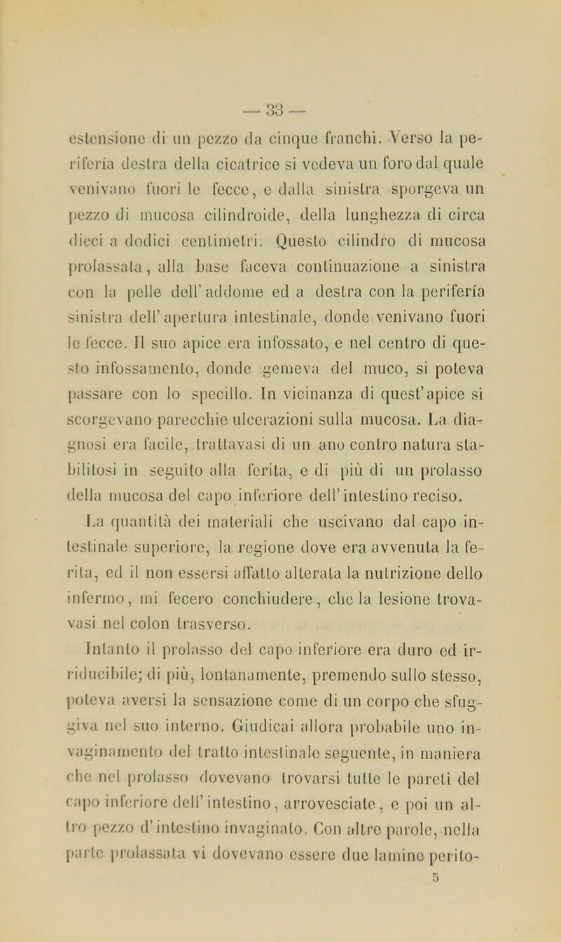 estensione tli un pezzo da cinque franchi. Verso la [)e- rifen'a destra della cicatrice si vedeva un foro dal quale venivano fuori le fecce, c dalla sinistra sporgeva un pezzo di mucosa cilindroide, della lunghezza di circa dieci a dodici centimetri. Questo cilindro di mucosa ju’olassata, alla base faceva continuazione a sinistra con la pelle dell’addome ed a destra con la periferìa sinistra dell’apertura intestinale, donde venivano fuori lo fecce. Il suo apice era infossato, e nel centro di que- sto infossamento, donde gemeva del muco, si poteva passare con lo specillo. In vicinanza di quest’apice si scorgevano parecchie ulcerazioni sulla mucosa. La dia- gnosi era facile, trattavasi di un ano contro natura sta- bilitosi in seguito alla ferita, e di più di un prolasso della mucosa del capo inferiore dell’intestino reciso. La quantità dei materiali che uscivano dal capo in- testinale superiore, la regione dove era avvenuta la fe- rita, ed il non essersi affatto alterata la nutrizione dello infermo, mi fecero conchiudere, chela lesione trova- vasi nel colon trasverso. Intanto il prolasso del capo inferiore era duro ed ir- riducihile; di più, lontanamente, premendo sullo stesso, poteva aversi la sensazione come di un corpo che sfug- giva nel suo interno. Giudicai allora j)robahile uno in- vaginamento del tratto intestinale seguente, in maniera che nel prolasso dovevano trovarsi tutto le pareti del cai)o inferiore dell’intestino, arrovesciate, e poi un al- tro pezzo d’intestino invaginato. Con altre parole, nella [)ai te prolassala vi dovevano essere duo lamine perito-