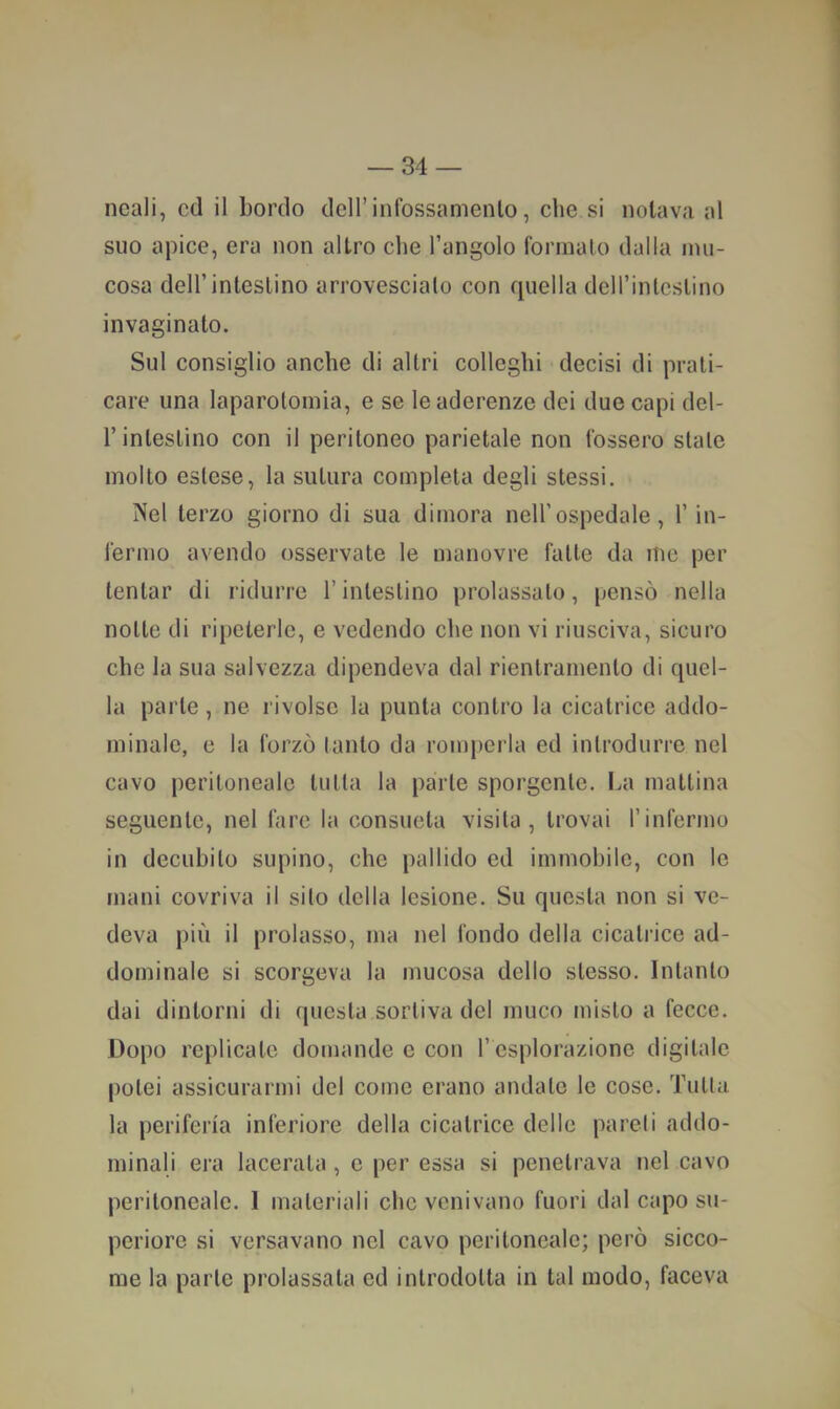 ncali, cd il bordo dell’infossamento, che si notava al suo apice, era non altro che l’angolo formalo dalla mu- cosa dell’intestino arrovescialo con quella dcH’intcslino invaginato. Sul consiglio anche di altri colleglli decisi di prati- care una laparotomia, e se le aderenze dei due capi del- r intestino con il peritoneo parietale non fossero stale molto estese, la sutura completa degli stessi. Nel terzo giorno di sua dimora nell’ospedale, l’in- fermo avendo osservate le manovre fatte da me per tentar di ridurre l’intestino prolassato, pensò nella notte di ripeterle, e vedendo che non vi riusciva, sicuro che la sua salvezza dipendeva dal rientrainento di quel- la parte, ne rivolse la punta contro la cicatrice addo- minale, e la forzò tanto da romperla ed introdurre nel cavo peritoneale tnlla la parie sporgente, l.a mattina seguente, nel fare la consueta visita, trovai l’infermo in decubito supino, che pallido ed immobile, con le mani covriva il sito della lesione. Su questa non si ve- deva più il prolasso, ma nel fondo della cicatrice ad- dominale si scorgeva la mucosa dello stesso. Intanto dai dintorni di questa sortiva del muco misto a fecce. Dopo replicate domande e con l’esplorazione digitale potei assicurarmi del come erano andate le cose. Tnlla la periferia inferiore della cicatrice delle pareli addo- minali era lacerala , e per essa si penetrava nel cavo peritoneale. I materiali che venivano fuori dal capo su- periore si versavano nel cavo peritoneale; però sicco- me la parte prolassala ed introdotta in tal modo, faceva