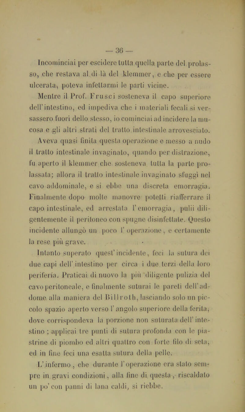 Incominciai per esciderc lulla quella parie de! prolas- so, clic restava al di là del klemmcr, c che per essere ulcerala, poteva infellarmi le parli vicine. Mentre il Prof. Frusci sosteneva il capo superiore deir intestino, ed impediva che i materiali fecali si ver- sassero fuori dello stesso, io cominciai ad incidere la mu- cosa e gli altri strali del tratto intestinale arrovesciato. Aveva quasi finita (juesta operazione e messo a nudo il tratto intestinale invaginato, ([uando per distrazione, fu aperto il klemnier clic sosteneva tutta la jiarle pro- lassala; allora il tratto intestinale invaginalo sfuggì nel cavo addominale, e si ebbe una discreta emorragia. Finalmente dopo molle manovre potetti rialferrarc il capo intestinale, ed arrestala l’emorragia, pulii dili- gentemente il peritoneo con spugne disinfettale. Questo incidente allungò un poco f oper.azioiie , e certamente la rese più grave. Intanto superalo quest’incidente, feci la sutura dei due capi dell’intestino per circa i due terzi della loro periferia. Praticai di nuovo la più diligente pulizia del cavo peritoneale, e finalmente suturai le pareti dell’ad- dome alla maniera del Pili rolli, lasciando solo un pic- colo spazio aperto verso l’angolo superiore della ferita, dove corrispondeva la porzione non suturata dell’intcr slino ; applicai tre punti di sutura profonda con le pia- strine di piombo ed altri quattro con forte lìlo di seta, ed in fine feci una esalta sutura della jielle. L’infermo , che durante l’operazione era stalo sem- pre in gravi condizioni, alla fine di questa ,• riscaldalo un po’con jianni di lana caldi, si riebbe.