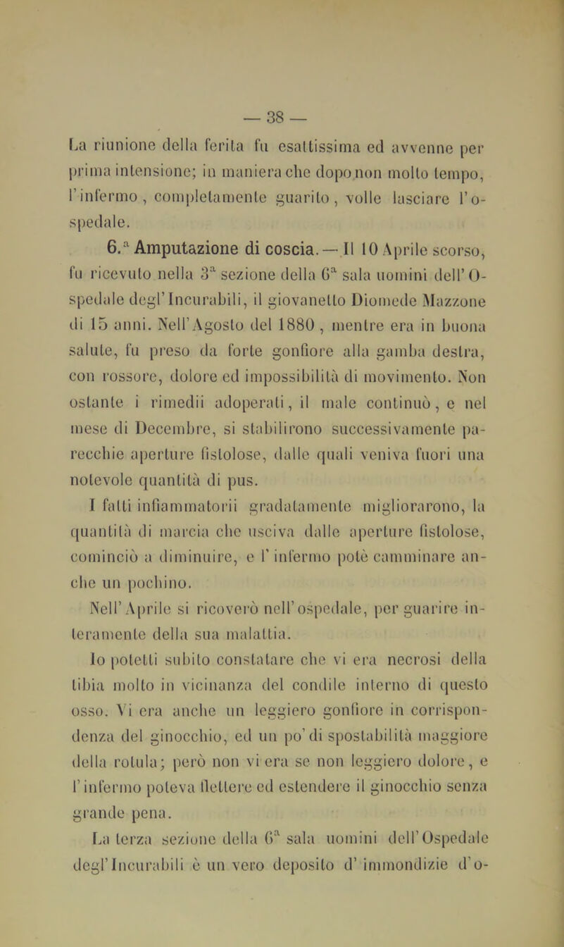 fjti riunione della ferita fu esattissima ed avvenne per prima intensione; in maniera che dopo non molto tempo, rinfermo, com]>letamente guarito, volle lasciare l’o- spedale. 6/' Amputazione di coscia. — Il 10 Aprile scorso, fu ricevuto nella 3 sezione della G sala uomini dell’O- spedale degl’incurabili, il giovanetto Diomede Mozzone di 15 anni. Nell’Agosto del 1880 , mentre era in buona salute, fu preso da forte gonfiore alla gamba destra, con rossore, dolore ed impossibilità di movimento. Non ostante, i rimedii adoperati, il male continuò, c nel mese di Decembre, si stabilirono successivamente pa- recchie aperture fistolose, dalle quali veniva fuori una notevole quantità di pus. I fatti infiammatorii gradatamente migliorarono, la quantità di marcia che usciva dalle aperture fistolose, cominciò a diminuire, e finfermo potè camminare an- che un pochino. Nell’Aprile si ricoverò nell’ospedale, per guarire in- teramente della sua malattia. Io potetti subito constatare che vi era necrosi della tibia molto in vicinanza del condilo interno di questo osso. ^ i era anche un leggiero gonfiore in corrispon- denza del ginocchio, ed un po’di spostabilità maggiore della rotula; però non vi era se non leggiero dolore, e l’infermo poteva lletterc ed estendere il ginocchio senza grande pena. Laterza sezione della G''^ sala uomini dell’Ospedale degl’incurabili è un vero deposito d’ immondizie d’o-