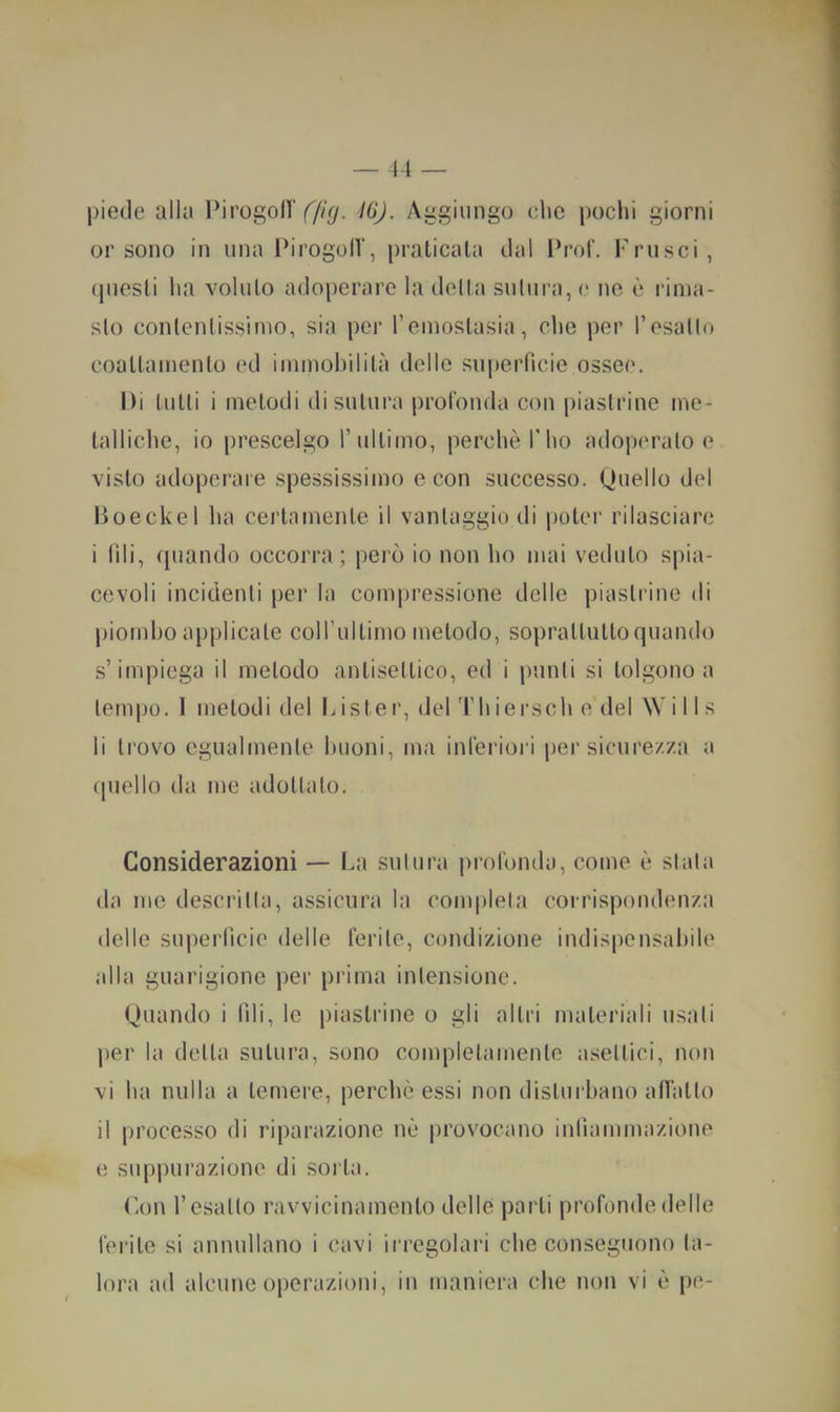 piede alla l^irogollYA^/- Aggiungo clic pochi giorni or sono in una Ihrogoir, praticala dal Prof, Frusci, (piesli ha voluto adoperare la delta suliira, c ne ò rinia- slo conlenlissiino, sia per reinoslasia, che per resatlo coatlainento ed iniinobililà delle superficie ossee. Di tutti i metodi di sutura prol'onda con piastrine ine- lalliche, io prescelgo 1’ultimo, perchè l’ho adopm’alo e visto adoperare spessissimo e con successo. Quello del Doeckel ha certamente il vantaggio di poter rilasciare i fili, quando occorra; però io non ho mai veduto spia- cevoli incidenti per la compressione delle piastrine di jiiomho applicale coirultimo metodo, soprattutto quando s’impiega il metodo antisettico, ed i punti si tolgono a tempo. 1 melodi del Lister, del Thiersch e del \V i 11 s li trovo egualmente buoni, ma inleriori per sicurezza a (piello da me adottalo. Considerazioni — La sutura prolonda, come è stala da me descritta, assicura la completa corrispondenza delle superficie delle ferite, condizione indispensabile alla guarigione per prima intensione. Quando i fili, le piastrine o gli altri materiali usali per la della sutura, sono completamente asettici, non vi ba nulla a temere, perché essi non disturbano afiatto il processo di riparazione nè provocano infiammazione e suppurazione di sorta. r.on r esalto ravvicinamento delle parli profonde delle feiàte si annullano i cavi irregolari ebe conseguono ta- lora ad alcune operazioni, in maniera che non vi è pc-