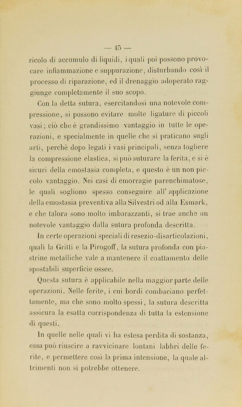 ricolo (.li accumulo di liquidi, i quali poi possono provo- care iuliammazione e suppurazione, disturbando così il processo di riparazione, ed il drenaggio adoperalo rag- giunge completamente il suo scopo. Con la delta sutura, esercitandosi una notevole com- pressione, si possono evitare molle ligature di piccoli vasi; ciò elicè grandissimo vantaggio in (ulte le ope- razioni, e specialmente in quelle che si praticano sugli arti, perchè dopo legali i vasi principali, senza togliere la compressione elastica, si può suturare la ferita, e si è sicuri della emostasia completa, e questo è un non pic- colo vantaggio. Nei casi di emorragie parenchimalose, le (piali sogliono spesso conseguire all’ applicazione della emostasia preventiva alla Silvestri od alla Esmark, e che talora sono molto imbarazzanti, si trae anche un notevole vantaggio dalla sutura profonda descritta. In certe operazioni speciali di resezio-disarlicolazioni, quali la Grilli e la Pirogoff, la sutura profonda con pia- strine metalliche vale a mantenere il coallamenlo delle spostabili superficie ossee. Questa sutura è applicabile nella maggior parte delle operazioni. Nelle ferite, i cui bordi cond)aciano perfet- tamente, ma che sono mollo spessi, la sutura descritta assicura la e.salta corrispondenza di tutta la estensione di questi. In quelle nelle quali vi ha estesa perdila di sostanza, (;ssa può riuscire a ravvicinare lontani labbri delle fe- rite, e |jermellere così la prima intensione, la (piale al- trimenti non si |)olrebbe ottenere.