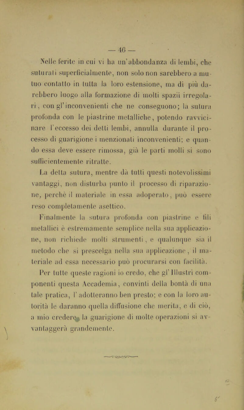 » — 4G — Nelle l'eritc in cui vi ha un’abhondciiiza di lembi, che suturali superlicialmenle, non solo non sarebbero a mu- tuo contatto in tutta la loro estensione, ma di più da- rebbero luogo alla formazione di molti spazii irregola- ri, con gl’inconvenienti che ne conseguono; la sutura profonda con le piastrine metalliche, potendo ravvici- nare l’eccesso dei detti lembi, annulla durante il pro- cesso di guarigione i menzionali inconvenienti; e quan- do essa deve essere rimossa, già le parli molli si sono sutlicienlemenle ritratte. I>a della sutura, mentre dà tutti questi notevolissimi vantaggi, non disturba punto il piocesso di riparazio- ne, perchè il materiale in essa adoperato, può essere reso completamente aseltico. Finalmente la sutura profonda con piastrine e (ili metallici è estremamente senq)lice nella sua applicazio- ne, non richiede molti strumenti, e qualunque sia il metodo che si prescelga nella sua applicazione, il ma- teriale ad essa necessario può procurarsi con facilità. I‘er tutte queste ragioni io credo, che gl’ Illustri com- ponenti questa Accademia, convinti della bontà di una tale pratica, 1’ adotteranno ben presto; c con la loro au- torità le daranno (jnella dill’usione che merita, c di ciò, a mio credere^ la guarigione di molte operazioni si av- vali taggerà grandemente. é'