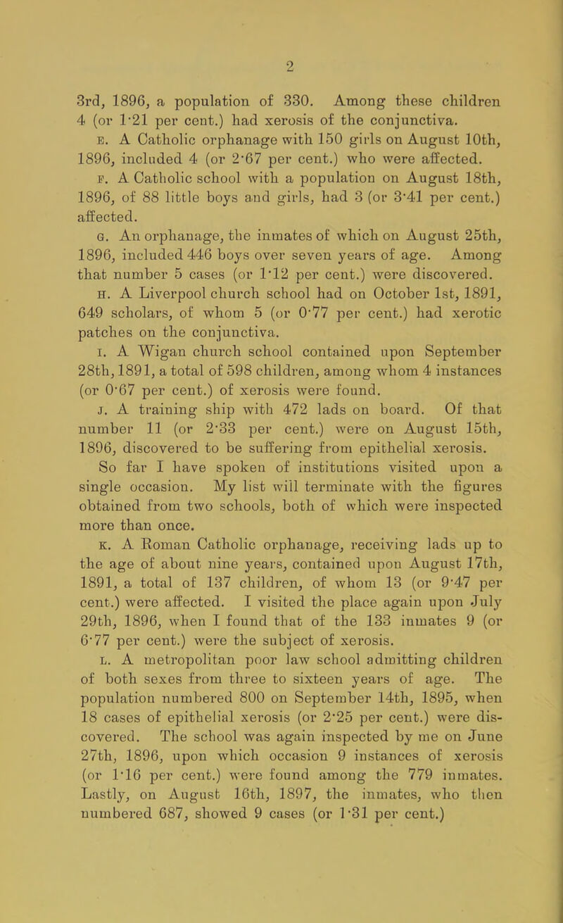 3rd, 1896, a population of 330. Among these children 4 (or 1'21 per cent.) had xerosis of the conjunctiva. E. A Catholic orphanage with 150 girls on August 10th, 1896, included 4 (or 2*67 per cent.) who were affected. E. A Catholic school with a population on August 18th, 1896, of 88 little boys and girls, had 3 (or 3'41 per cent.) affected. G. An orphanage, the inmates of which on August 25th, 1896, included 446 boys over seven years of age. Among that number 5 cases (or 1’12 per cent.) were discovered. H. A Liverpool church school had on October 1st, 1891, 649 scholars, of whom 5 (or 0'77 per cent.) had xerotic patches on the conjunctiva. I. A Wigan church school contained upon September 28th, 1891, a total of 598 children, among whom 4 instances (or 0’67 per cent.) of xerosis were found. j. A training ship with 472 lads on board. Of that number 11 (or 2’33 per cent.) were on August 15th, 1896, discovered to be suffering from epithelial xerosis. So far I have spoken of institutions visited upon a single occasion. My list will terminate with the figures obtained from two schools, both of which were inspected more than once. K. A Eoman Catholic orphanage, receiving lads up to the age of about nine years, contained upon August 17th, 1891, a total of 137 children, of whom 13 (or 9‘47 per cent.) were affected. I visited the place again upon July 29th, 1896, when I found that of the 133 inmates 9 (or 6'77 per cent.) were the subject of xerosis. L. A metropolitan poor law school admitting children of both sexes from three to sixteen years of age. The population numbered 800 on September 14th, 1895, when 18 cases of epithelial xerosis (or 2'25 per cent.) were dis- covered. The school was again inspected by me on June 27th, 1896, upon which occasion 9 instances of xerosis (or 1’16 per cent.) were found among the 779 inmates. Lastly, on August 16th, 1897, the inmates, who then numbered 687, showed 9 cases (or L31 per cent.)